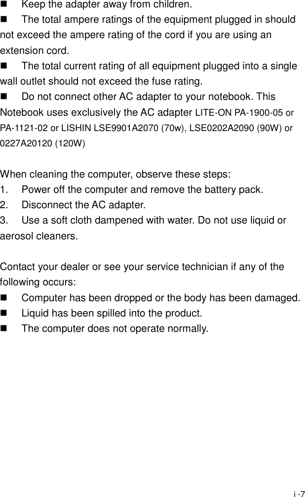  i -7   Keep the adapter away from children.   The total ampere ratings of the equipment plugged in should not exceed the ampere rating of the cord if you are using an extension cord.   The total current rating of all equipment plugged into a single wall outlet should not exceed the fuse rating.   Do not connect other AC adapter to your notebook. This Notebook uses exclusively the AC adapter LITE-ON PA-1900-05 or PA-1121-02 or LISHIN LSE9901A2070 (70w), LSE0202A2090 (90W) or 0227A20120 (120W)  When cleaning the computer, observe these steps: 1.  Power off the computer and remove the battery pack. 2. Disconnect the AC adapter. 3.  Use a soft cloth dampened with water. Do not use liquid or aerosol cleaners.  Contact your dealer or see your service technician if any of the following occurs:   Computer has been dropped or the body has been damaged.   Liquid has been spilled into the product.   The computer does not operate normally.  