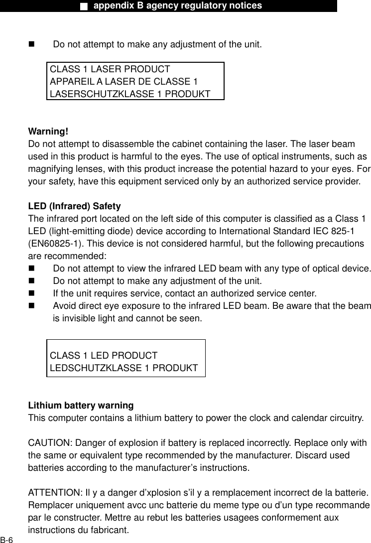                  ■ appendix B agency regulatory notices                  B-6   Do not attempt to make any adjustment of the unit.    CLASS 1 LASER PRODUCT   APPAREIL A LASER DE CLASSE 1     LASERSCHUTZKLASSE 1 PRODUKT   Warning! Do not attempt to disassemble the cabinet containing the laser. The laser beam used in this product is harmful to the eyes. The use of optical instruments, such as magnifying lenses, with this product increase the potential hazard to your eyes. For your safety, have this equipment serviced only by an authorized service provider.  LED (Infrared) Safety The infrared port located on the left side of this computer is classified as a Class 1 LED (light-emitting diode) device according to International Standard IEC 825-1 (EN60825-1). This device is not considered harmful, but the following precautions are recommended:   Do not attempt to view the infrared LED beam with any type of optical device.   Do not attempt to make any adjustment of the unit.   If the unit requires service, contact an authorized service center.   Avoid direct eye exposure to the infrared LED beam. Be aware that the beam is invisible light and cannot be seen.      CLASS 1 LED PRODUCT     LEDSCHUTZKLASSE 1 PRODUKT   Lithium battery warning This computer contains a lithium battery to power the clock and calendar circuitry.  CAUTION: Danger of explosion if battery is replaced incorrectly. Replace only with the same or equivalent type recommended by the manufacturer. Discard used batteries according to the manufacturer&rsquo;s instructions.  ATTENTION: Il y a danger d&rsquo;xplosion s&rsquo;il y a remplacement incorrect de la batterie. Remplacer uniquement avcc unc batterie du meme type ou d&rsquo;un type recommande par le constructer. Mettre au rebut les batteries usagees conformement aux instructions du fabricant. 