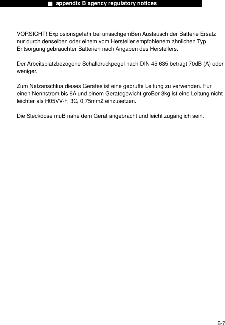                  ■ appendix B agency regulatory notices                  B-7  VORSICHT! Explosionsgefahr bei unsachgemBen Austausch der Batterie Ersatz nur durch denselben oder einem vom Hersteller empfohlenem ahnlichen Typ. Entsorgung gebrauchter Batterien nach Angaben des Herstellers.  Der Arbeitsplatzbezogene Schalldruckpegel nach DIN 45 635 betragt 70dB (A) oder weniger.  Zum Netzanschlua dieses Gerates ist eine geprufte Leitung zu verwenden. Fur einen Nennstrom bis 6A und einem Gerategewicht groBer 3kg ist eine Leitung nicht leichter als H05VV-F, 3G, 0.75mm2 einzusetzen.  Die Steckdose muB nahe dem Gerat angebracht und leicht zuganglich sein.  