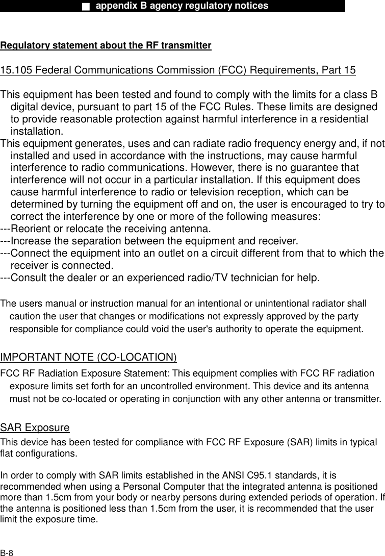                  ■ appendix B agency regulatory notices                  B-8 Regulatory statement about the RF transmitter  15.105 Federal Communications Commission (FCC) Requirements, Part 15  This equipment has been tested and found to comply with the limits for a class B digital device, pursuant to part 15 of the FCC Rules. These limits are designed to provide reasonable protection against harmful interference in a residential installation. This equipment generates, uses and can radiate radio frequency energy and, if not installed and used in accordance with the instructions, may cause harmful interference to radio communications. However, there is no guarantee that interference will not occur in a particular installation. If this equipment does cause harmful interference to radio or television reception, which can be determined by turning the equipment off and on, the user is encouraged to try to correct the interference by one or more of the following measures: ---Reorient or relocate the receiving antenna. ---Increase the separation between the equipment and receiver. ---Connect the equipment into an outlet on a circuit different from that to which the receiver is connected. ---Consult the dealer or an experienced radio/TV technician for help.  The users manual or instruction manual for an intentional or unintentional radiator shall caution the user that changes or modifications not expressly approved by the party responsible for compliance could void the user's authority to operate the equipment.  IMPORTANT NOTE (CO-LOCATION) FCC RF Radiation Exposure Statement: This equipment complies with FCC RF radiation exposure limits set forth for an uncontrolled environment. This device and its antenna must not be co-located or operating in conjunction with any other antenna or transmitter.  SAR Exposure This device has been tested for compliance with FCC RF Exposure (SAR) limits in typical flat configurations.  In order to comply with SAR limits established in the ANSI C95.1 standards, it is recommended when using a Personal Computer that the integrated antenna is positioned more than 1.5cm from your body or nearby persons during extended periods of operation. If the antenna is positioned less than 1.5cm from the user, it is recommended that the user limit the exposure time.  
