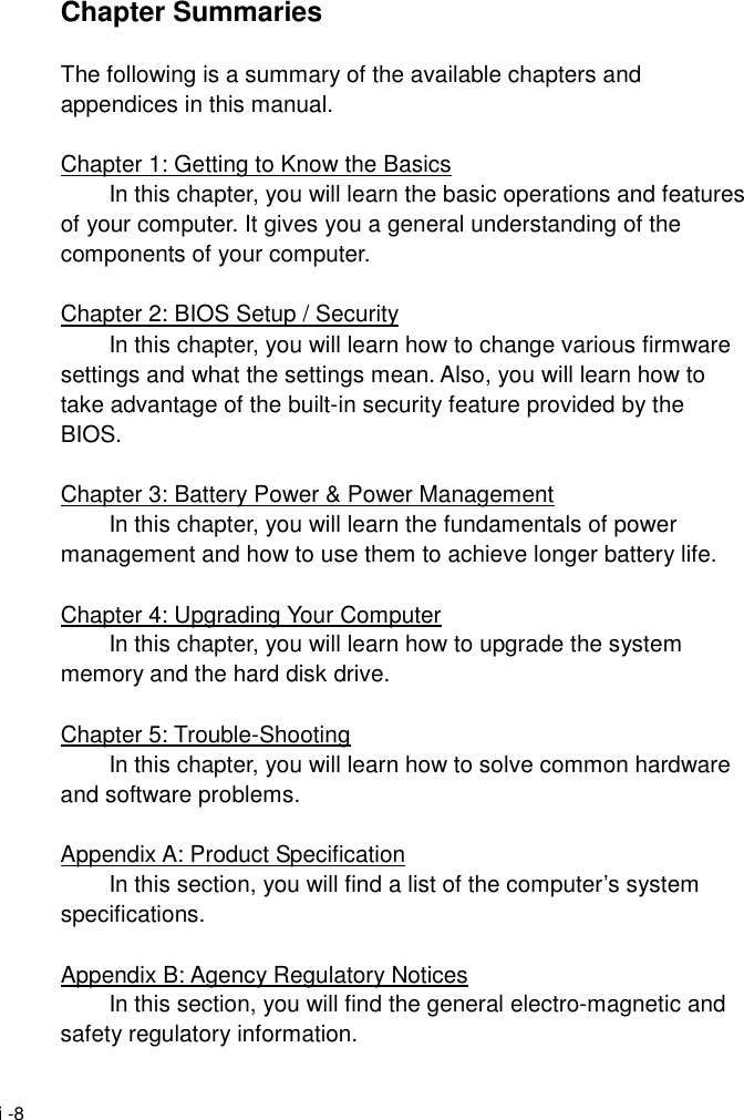  i -8 Chapter Summaries  The following is a summary of the available chapters and appendices in this manual.  Chapter 1: Getting to Know the Basics   In this chapter, you will learn the basic operations and features of your computer. It gives you a general understanding of the components of your computer.  Chapter 2: BIOS Setup / Security   In this chapter, you will learn how to change various firmware settings and what the settings mean. Also, you will learn how to take advantage of the built-in security feature provided by the BIOS.  Chapter 3: Battery Power &amp; Power Management   In this chapter, you will learn the fundamentals of power management and how to use them to achieve longer battery life.  Chapter 4: Upgrading Your Computer   In this chapter, you will learn how to upgrade the system memory and the hard disk drive.  Chapter 5: Trouble-Shooting   In this chapter, you will learn how to solve common hardware and software problems.  Appendix A: Product Specification   In this section, you will find a list of the computer&rsquo;s system specifications.  Appendix B: Agency Regulatory Notices   In this section, you will find the general electro-magnetic and safety regulatory information. 