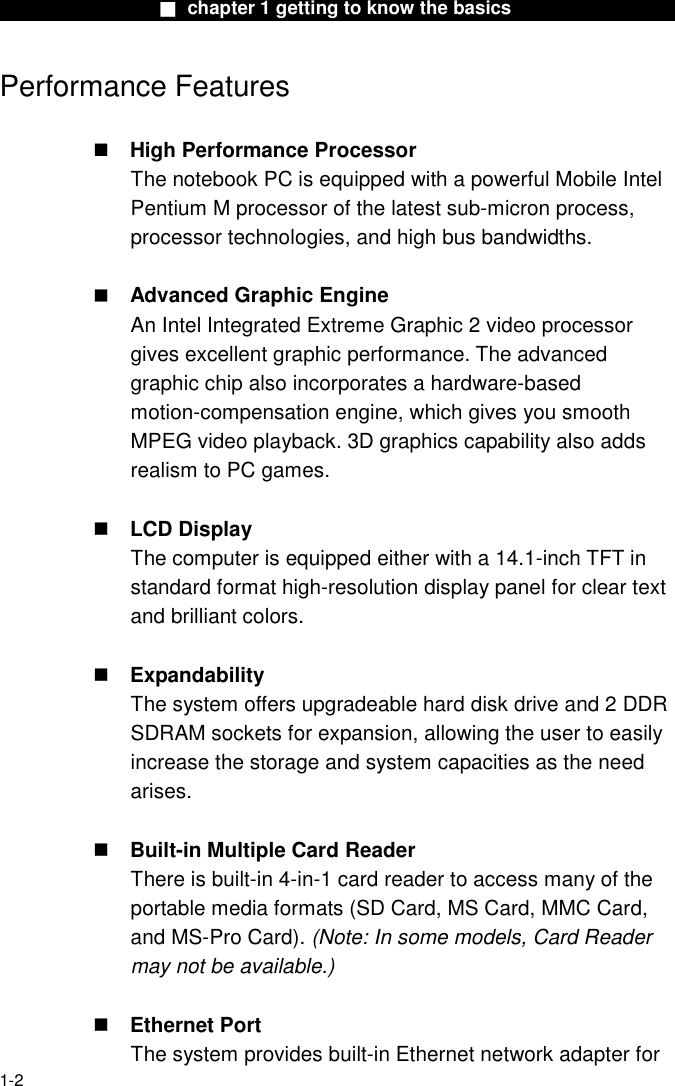                  ■ chapter 1 getting to know the basics                    1-2 Performance Features   High Performance Processor The notebook PC is equipped with a powerful Mobile Intel Pentium M processor of the latest sub-micron process, processor technologies, and high bus bandwidths.   Advanced Graphic Engine An Intel Integrated Extreme Graphic 2 video processor gives excellent graphic performance. The advanced graphic chip also incorporates a hardware-based motion-compensation engine, which gives you smooth MPEG video playback. 3D graphics capability also adds realism to PC games.   LCD Display   The computer is equipped either with a 14.1-inch TFT in standard format high-resolution display panel for clear text and brilliant colors.   Expandability The system offers upgradeable hard disk drive and 2 DDR SDRAM sockets for expansion, allowing the user to easily increase the storage and system capacities as the need arises.   Built-in Multiple Card Reader There is built-in 4-in-1 card reader to access many of the portable media formats (SD Card, MS Card, MMC Card, and MS-Pro Card). (Note: In some models, Card Reader may not be available.)   Ethernet Port The system provides built-in Ethernet network adapter for 