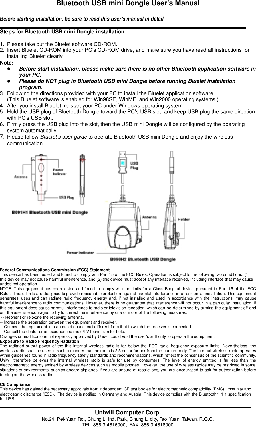 Bluetooth USB mini Dongle User&rsquo;s ManualBefore starting installation, be sure to read this user&rsquo;s manual in detailSteps for Bluetooth USB mini Dongle installation.1.  Please take out the Bluelet software CD-ROM.2.  Insert Bluelet CD-ROM into your PC&rsquo;s CD-ROM drive, and make sure you have read all instructions forinstalling Bluelet clearly.Note:! Before start installation, please make sure there is no other Bluetooth application software inyour PC.! Please do NOT plug in Bluetooth USB mini Dongle before running Bluelet installationprogram.3.  Following the directions provided with your PC to install the Bluelet application software.(This Bluelet software is enabled for Win98SE, WinME, and Win2000 operating systems.)4.  After you install Bluelet, re-start your PC under Windows operating system.5.  Hold the USB plug of Bluetooth Dongle toward the PC&rsquo;s USB slot, and keep USB plug the same directionwith PC&rsquo;s USB slot.6.  Firmly press the USB plug into the slot, then the USB mini Dongle will be configured by the operatingsystem automatically.7. Please follow Bluelet&rsquo;s user guide to operate Bluetooth USB mini Dongle and enjoy the wirelesscommunication.                       Federal Communications Commission (FCC) StatementThis device has been tested and found to comply with Part 15 of the FCC Rules. Operation is subject to the following two conditions: (1)this device may not cause harmful interference, and (2) this device must accept any interface received, including interface that may causeundesired operation.NOTE: This equipment has been tested and found to comply with the limits for a Class B digital device, pursuant to Part 15 of the FCCRules. These limits are designed to provide reasonable protection against harmful interference in a residential installation. This equipmentgenerates, uses and can radiate radio frequency energy and, if not installed and used in accordance with the instructions, may causeharmful interference to radio communications. However, there is no guarantee that interference will not occur in a particular installation. Ifthis equipment does cause harmful interference to radio or television reception, which can be determined by turning the equipment off andon, the user is encouraged to try to correct the interference by one or more of the following measures: -- Reorient or relocate the receiving antenna.-- Increase the separation between the equipment and receiver.-- Connect the equipment into an outlet on a circuit different from that to which the receiver is connected.-- Consult the dealer or an experienced radio/TV technician for help.Changes or modifications not expressly approved by Uniwill could void the user's authority to operate the equipment.Exposure to Radio Frequency RadiationThe radiated output power of the this internal wireless radio is far below the FCC radio frequency exposure limits. Nevertheless, thewireless radio shall be used in such a manner that the radio is 2.5 cm or further from the human body. The internal wireless radio operateswithin guidelines found in radio frequency safety standards and recommendations, which reflect the consensus of the scientific community.Uniwill therefore believes the internal wireless radio is safe for use by consumers. The level of energy emitted is far less than theelectromagnetic energy emitted by wireless devices such as mobile phones. However, the use of wireless radios may be restricted in somesituations or environments, such as aboard airplanes. If you are unsure of restrictions, you are encouraged to ask for authorization beforeturning on the wireless radio.CE ComplianceThis device has gained the necessary approvals from independent CE test bodies for electromagnetic compatibility (EMC), immunity andelectrostatic discharge (ESD).  The device is notified in Germany and Austria. This device complies with the Bluetooth 1.1 specificationfor USBUniwill Computer Corp.No.24, Pei-Yuan Rd., Chung Li Ind. Park, Chung Li city, Tao Yuan, Taiwan, R.O.C.TEL: 886-3-4616000;  FAX: 886-3-4618000
