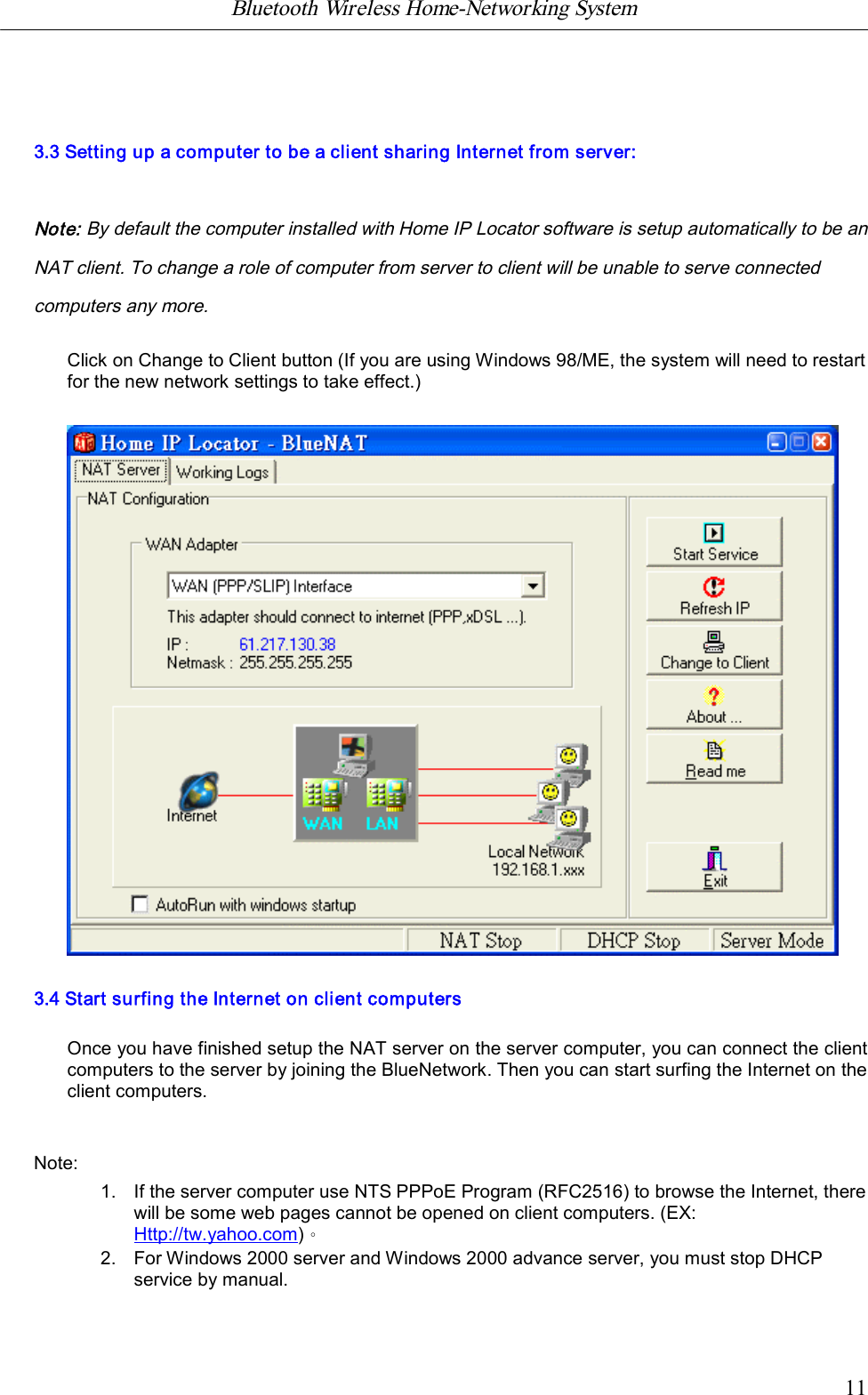 Bluetooth Wireless Home-Networking System            113.3 Setting up a computer to be a client sharing Internet from server:Note: By default the computer installed with Home IP Locator software is setup automatically to be anNAT client. To change a role of computer from server to client will be unable to serve connectedcomputers any more.Click on Change to Client button (If you are using Windows 98/ME, the system will need to restartfor the new network settings to take effect.)3.4 Start surfing the Internet on client computersOnce you have finished setup the NAT server on the server computer, you can connect the clientcomputers to the server by joining the BlueNetwork. Then you can start surfing the Internet on theclient computers.Note:1. If the server computer use NTS PPPoE Program (RFC2516) to browse the Internet, therewill be some web pages cannot be opened on client computers. (EX:Http://tw.yahoo.com)。2. For Windows 2000 server and Windows 2000 advance server, you must stop DHCPservice by manual.
