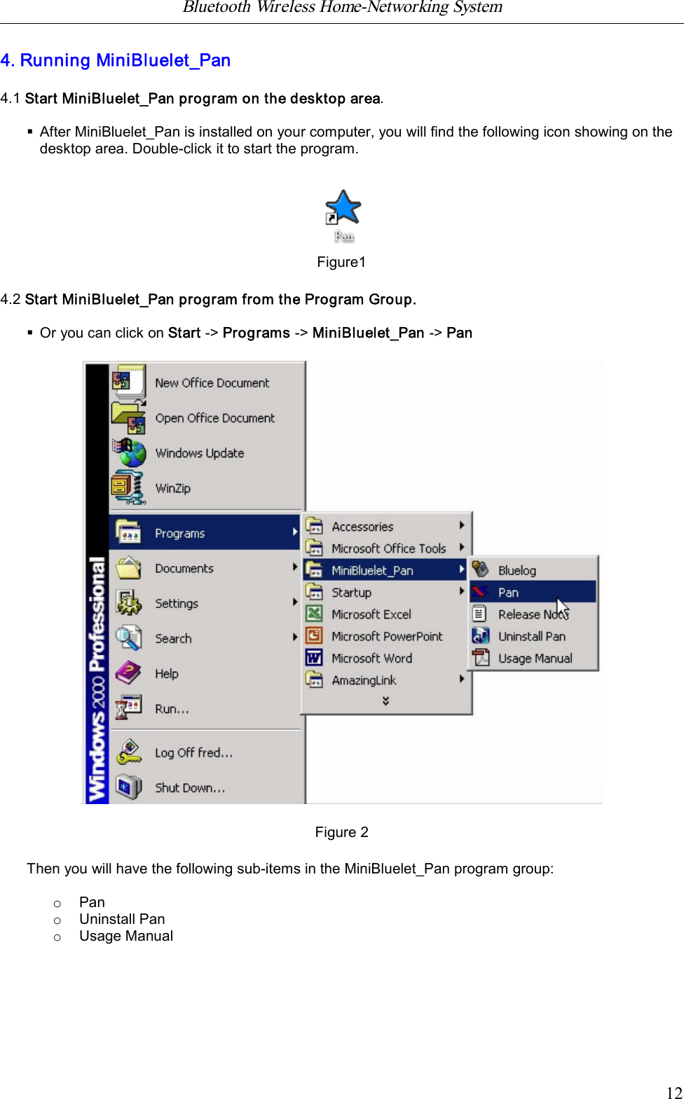 Bluetooth Wireless Home-Networking System            124. Running MiniBluelet_Pan4.1 Start MiniBluelet_Pan program on the desktop area.&sect;After MiniBluelet_Pan is installed on your computer, you will find the following icon showing on thedesktop area. Double-click it to start the program.Figure14.2 Start MiniBluelet_Pan program from the Program Group.&sect;Or you can click on Start -> Programs -> MiniBluelet_Pan -> PanFigure 2Then you will have the following sub-items in the MiniBluelet_Pan program group:oPanoUninstall PanoUsage Manual
