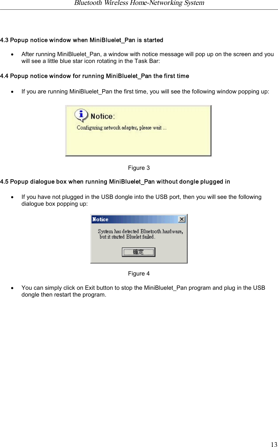 Bluetooth Wireless Home-Networking System            134.3 Popup notice window when MiniBluelet_Pan is started&middot;After running MiniBluelet_Pan, a window with notice message will pop up on the screen and youwill see a little blue star icon rotating in the Task Bar:4.4 Popup notice window for running MiniBluelet_Pan the first time&middot;If you are running MiniBluelet_Pan the first time, you will see the following window popping up:Figure 34.5 Popup dialogue box when running MiniBluelet_Pan without dongle plugged in&middot;If you have not plugged in the USB dongle into the USB port, then you will see the followingdialogue box popping up:Figure 4&middot;You can simply click on Exit button to stop the MiniBluelet_Pan program and plug in the USBdongle then restart the program.