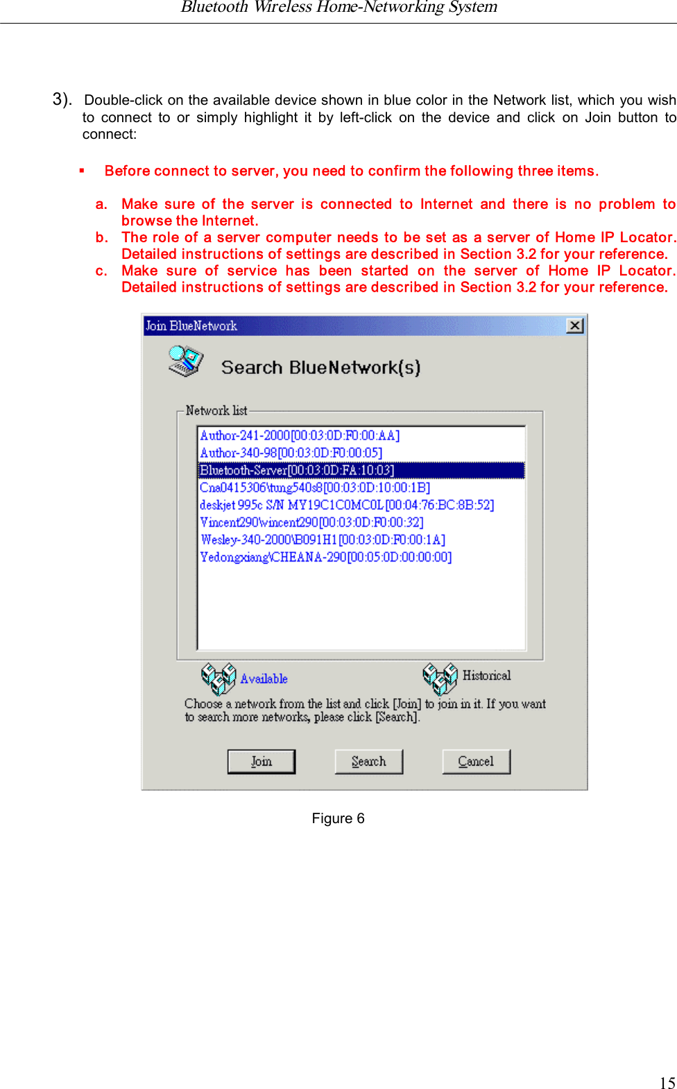 Bluetooth Wireless Home-Networking System            153).  Double-click on the available device shown in blue color in the Network list, which you wishto  connect  to  or  simply  highlight  it  by  left-click  on  the  device  and  click  on  Join  button  toconnect:&sect;Before connect to server, you need to confirm the following three items.a. Make  sure  of  the  server  is connected  to Internet  and  there  is no  problem  tobrowse the Internet.b. The role of a server computer needs to be set as a server of Home IP Locator.Detailed instructions of settings are described in Section 3.2 for your reference.c. Make  sure  of  service  has  been  started  on  the  server  of  Home  IP  Locator.Detailed instructions of settings are described in Section 3.2 for your reference.Figure 6