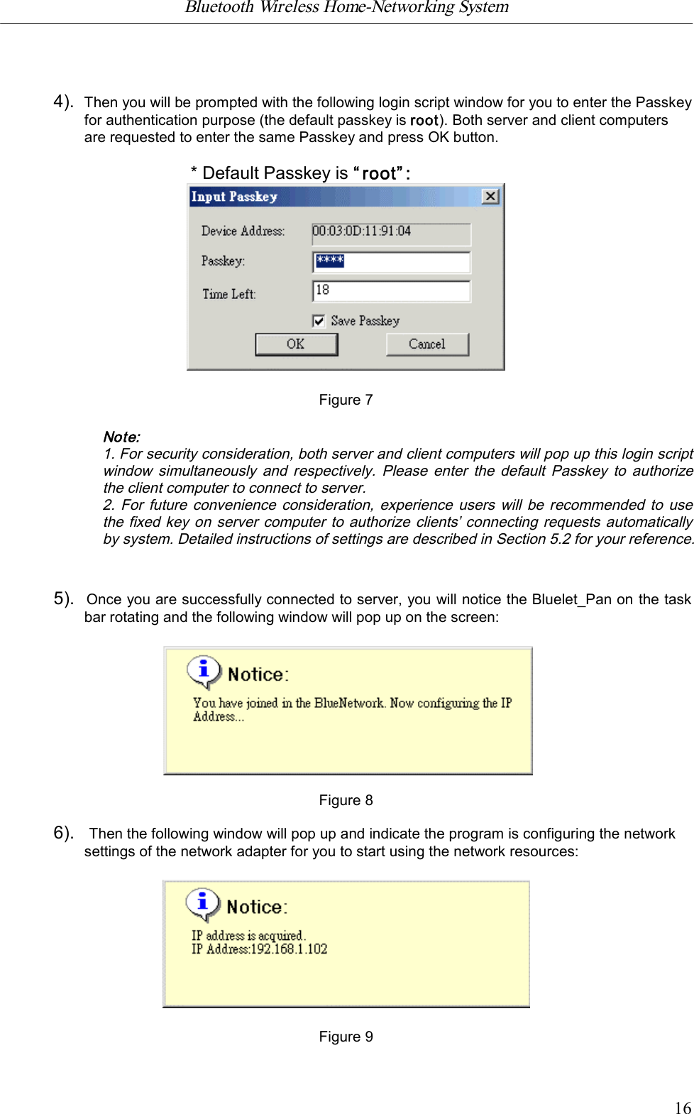 Bluetooth Wireless Home-Networking System            164).  Then you will be prompted with the following login script window for you to enter the Passkeyfor authentication purpose (the default passkey is root). Both server and client computersare requested to enter the same Passkey and press OK button.* Default Passkey is &ldquo;root&rdquo;:Figure 7Note:1. For security consideration, both server and client computers will pop up this login scriptwindow simultaneously  and  respectively.  Please enter the  default  Passkey to  authorizethe client computer to connect to server.2.  For  future convenience consideration, experience users  will  be  recommended to usethe fixed key on server computer to authorize clients&rsquo; connecting requests automaticallyby system. Detailed instructions of settings are described in Section 5.2 for your reference.5).  Once you are successfully connected to server, you will notice the Bluelet_Pan on the taskbar rotating and the following window will pop up on the screen:                                Figure 86).   Then the following window will pop up and indicate the program is configuring the networksettings of the network adapter for you to start using the network resources:Figure 9
