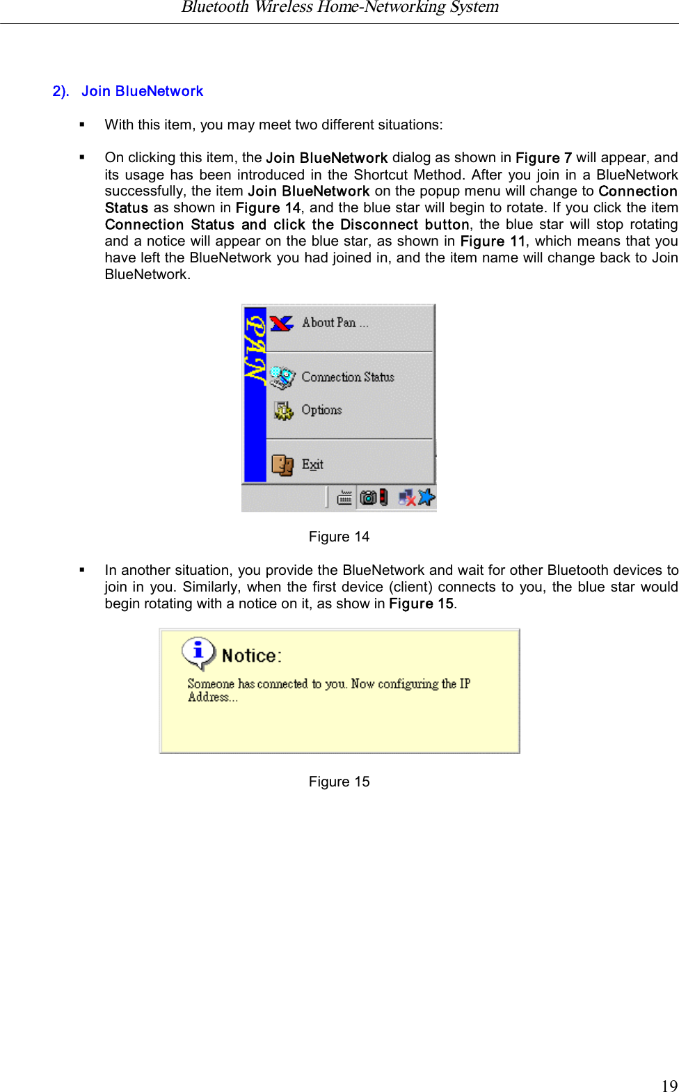 Bluetooth Wireless Home-Networking System            192).   Join BlueNetwork&sect;With this item, you may meet two different situations:&sect;On clicking this item, the Join BlueNetwork dialog as shown in Figure 7 will appear, andits usage has  been introduced in the  Shortcut Method.  After you join in  a BlueNetworksuccessfully, the item Join BlueNetwork on the popup menu will change to ConnectionStatus as shown in Figure 14, and the blue star will begin to rotate. If you click the itemConnection Status and click the  Disconnect button, the blue star  will  stop rotatingand a notice will appear on the blue star, as shown in Figure 11, which means that youhave left the BlueNetwork you had joined in, and the item name will change back to JoinBlueNetwork.Figure 14&sect;In another situation, you provide the BlueNetwork and wait for other Bluetooth devices tojoin in you. Similarly, when the first device (client) connects to you, the blue star wouldbegin rotating with a notice on it, as show in Figure 15.                                                                Figure 15