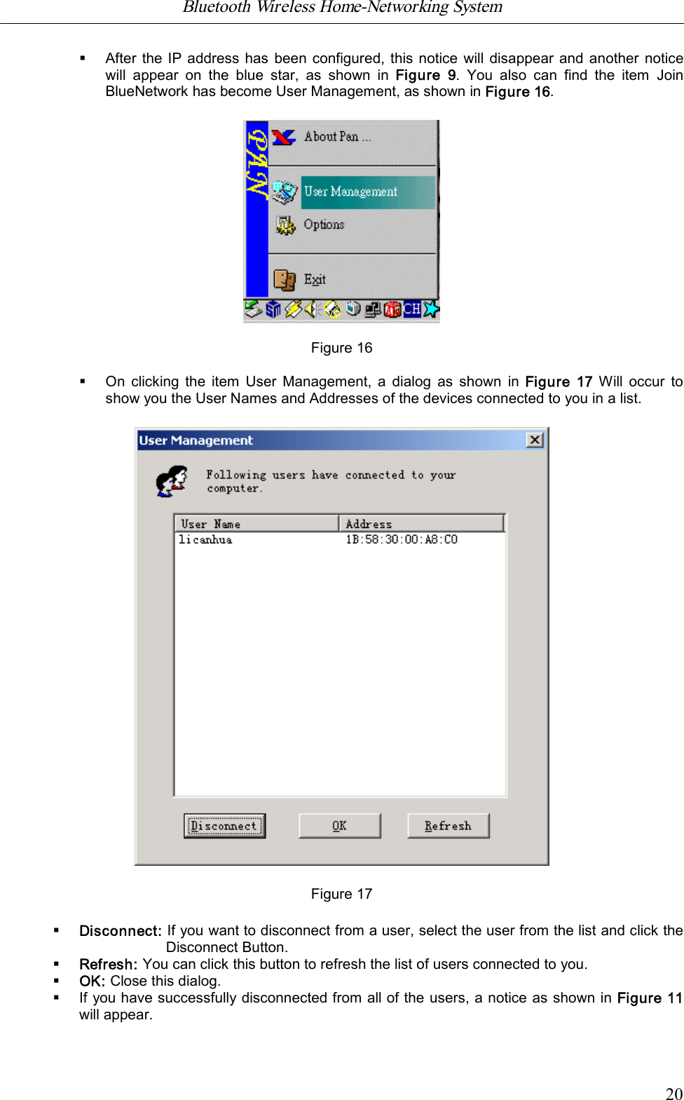 Bluetooth Wireless Home-Networking System            20&sect;After the IP address has been configured, this notice will disappear and another  noticewill  appear  on  the  blue  star,  as  shown  in  Figure  9.  You  also  can  find  the  item  JoinBlueNetwork has become User Management, as shown in Figure 16.                    Figure 16&sect;On  clicking  the item User Management, a dialog as  shown  in  Figure  17  Will occur  toshow you the User Names and Addresses of the devices connected to you in a list.Figure 17&sect;Disconnect: If you want to disconnect from a user, select the user from the list and click theDisconnect Button.&sect;Refresh: You can click this button to refresh the list of users connected to you.&sect;OK: Close this dialog.&sect;If you have successfully disconnected from all of the users, a notice as shown in Figure 11will appear.