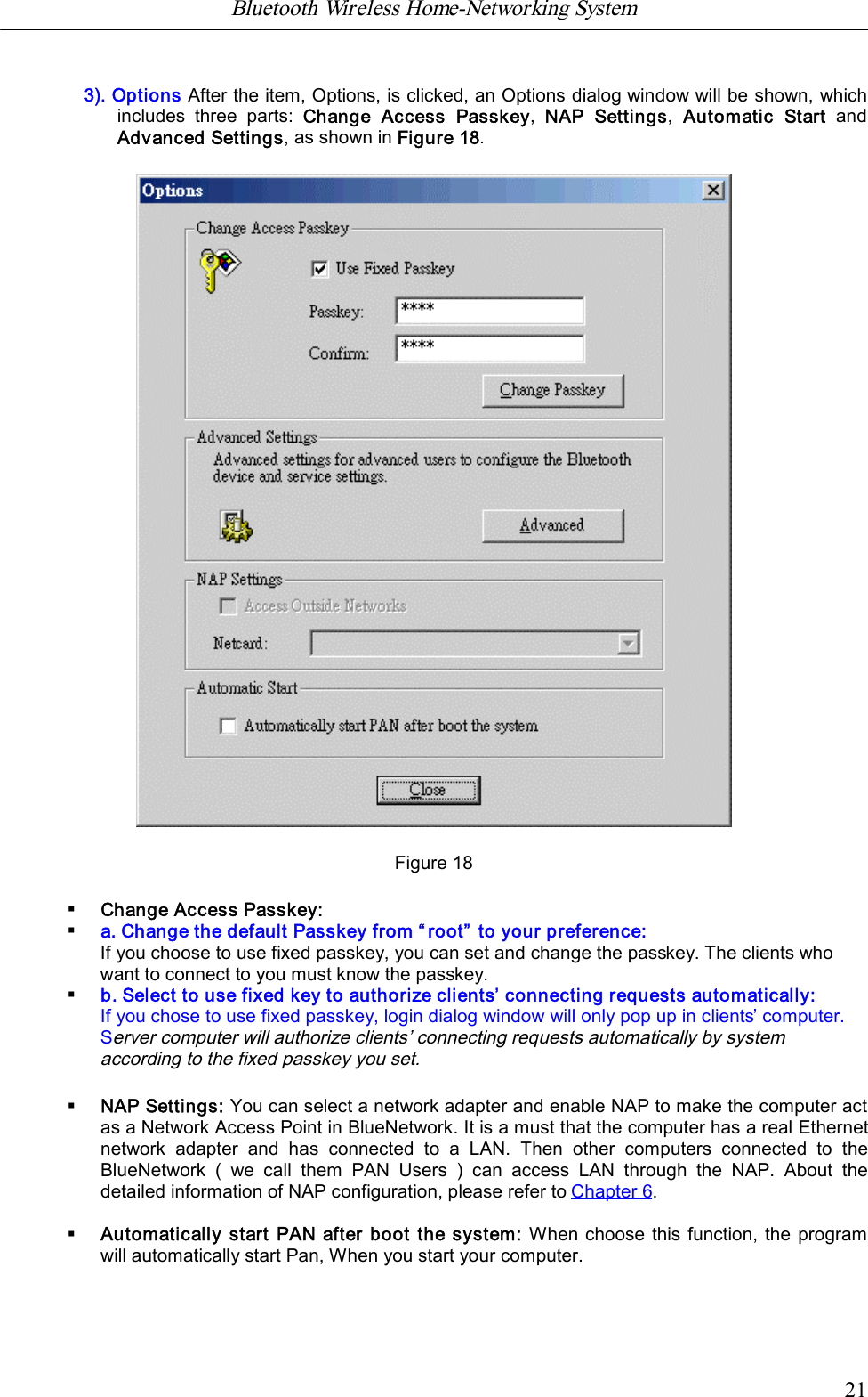 Bluetooth Wireless Home-Networking System            213). Options After the item, Options, is clicked, an Options dialog window will be shown, whichincludes  three  parts:  Change  Access  Passkey,  NAP  Settings,  Automatic  Start  andAdvanced Settings, as shown in Figure 18.Figure 18&sect;Change Access Passkey:&sect;a. Change the default Passkey from &ldquo;root&rdquo; to your preference:If you choose to use fixed passkey, you can set and change the passkey. The clients whowant to connect to you must know the passkey.&sect;b. Select to use fixed key to authorize clients&rsquo; connecting requests automatically:If you chose to use fixed passkey, login dialog window will only pop up in clients&rsquo; computer.Server computer will authorize clients&rsquo; connecting requests automatically by systemaccording to the fixed passkey you set.&sect;NAP Settings: You can select a network adapter and enable NAP to make the computer actas a Network Access Point in BlueNetwork. It is a must that the computer has a real Ethernetnetwork  adapter  and  has  connected  to  a  LAN.  Then  other  computers  connected  to  theBlueNetwork  (  we  call  them  PAN  Users  )  can  access  LAN  through  the  NAP.  About  thedetailed information of NAP configuration, please refer to Chapter 6.&sect;Automatically start PAN after boot the system: When choose this function, the programwill automatically start Pan, When you start your computer.