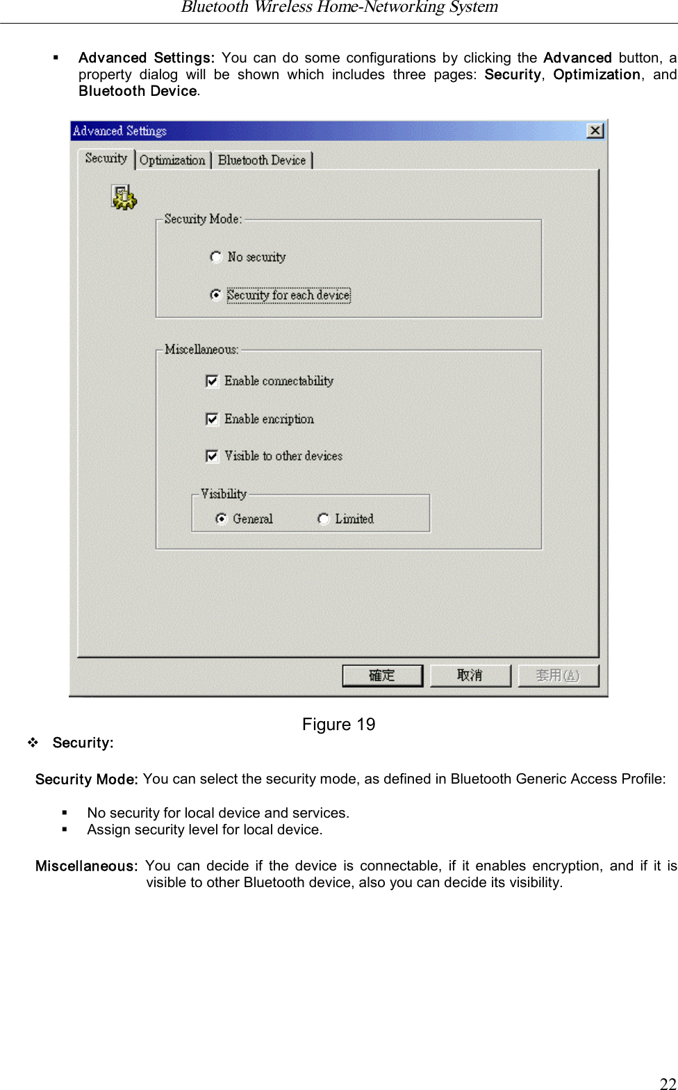 Bluetooth Wireless Home-Networking System            22&sect;Advanced  Settings: You can do  some configurations by clicking the Advanced  button, aproperty  dialog  will  be  shown  which  includes  three  pages:  Security,  Optimization,  andBluetooth Device.Figure 19vSecurity:Security Mode: You can select the security mode, as defined in Bluetooth Generic Access Profile:&sect;No security for local device and services.&sect;Assign security level for local device.Miscellaneous: You can decide  if  the device  is connectable,  if  it  enables  encryption,  and  if  it  isvisible to other Bluetooth device, also you can decide its visibility.