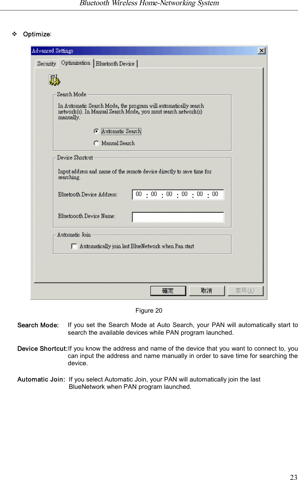Bluetooth Wireless Home-Networking System            23vOptimize:Figure 20Search Mode: If you set the Search Mode at Auto Search, your PAN will automatically start tosearch the available devices while PAN program launched.Device Shortcut:If you know the address and name of the device that you want to connect to, youcan input the address and name manually in order to save time for searching thedevice.Automatic Join: If you select Automatic Join, your PAN will automatically join the lastBlueNetwork when PAN program launched.