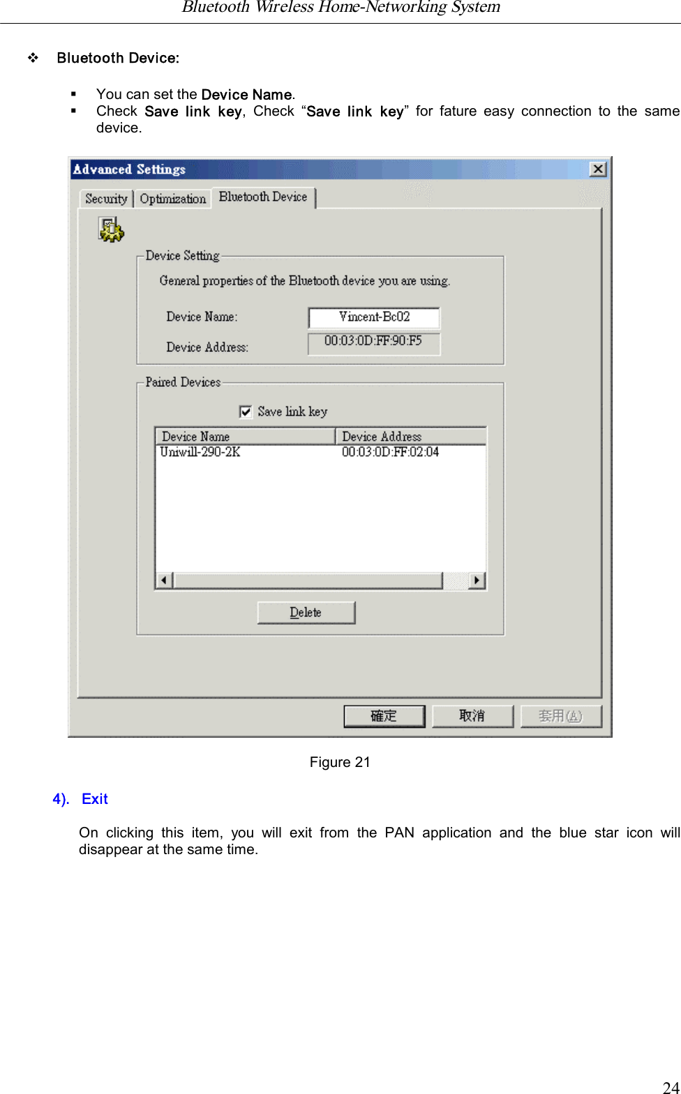 Bluetooth Wireless Home-Networking System            24vBluetooth Device:&sect;You can set the Device Name.&sect;Check  Save  link  key,  Check  &ldquo;Save  link  key&rdquo;  for  fature  easy  connection  to  the  samedevice.Figure 214).   ExitOn  clicking  this  item,  you  will  exit  from  the  PAN  application  and  the  blue  star  icon  willdisappear at the same time.
