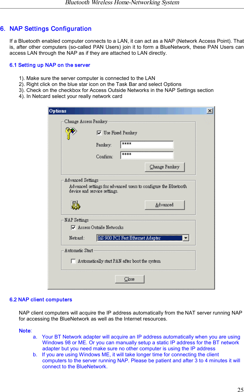 Bluetooth Wireless Home-Networking System            256. NAP Settings ConfigurationIf a Bluetooth enabled computer connects to a LAN, it can act as a NAP (Network Access Point). Thatis, after other computers (so-called PAN Users) join it to form a BlueNetwork, these PAN Users canaccess LAN through the NAP as if they are attached to LAN directly.6.1 Setting up NAP on the server1). Make sure the server computer is connected to the LAN2). Right click on the blue star icon on the Task Bar and select Options3). Check on the checkbox for Access Outside Networks in the NAP Settings section4). In Netcard select your really network card6.2 NAP client computersNAP client computers will acquire the IP address automatically from the NAT server running NAPfor accessing the BlueNetwork as well as the Internet resources.Note:a.   Your BT Network adapter will acquire an IP address automatically when you are usingWindows 98 or ME. Or you can manually setup a static IP address for the BT networkadapter but you need make sure no other computer is using the IP addressb.   If you are using Windows ME, it will take longer time for connecting the clientcomputers to the server running NAP. Please be patient and after 3 to 4 minutes it willconnect to the BlueNetwork.