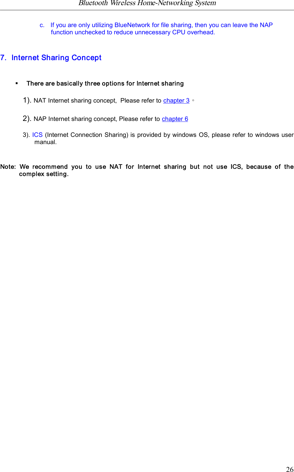 Bluetooth Wireless Home-Networking System            26c.   If you are only utilizing BlueNetwork for file sharing, then you can leave the NAPfunction unchecked to reduce unnecessary CPU overhead.7. Internet Sharing Concept&sect;There are basically three options for Internet sharing1). NAT Internet sharing concept,  Please refer to chapter 3。2). NAP Internet sharing concept,Please refer to chapter 63). ICS (Internet Connection Sharing) is provided by windows OS, please refer to windows usermanual.Note:  We  recommend  you  to  use  NAT  for  Internet  sharing  but  not  use  ICS,  because  of  thecomplex setting.