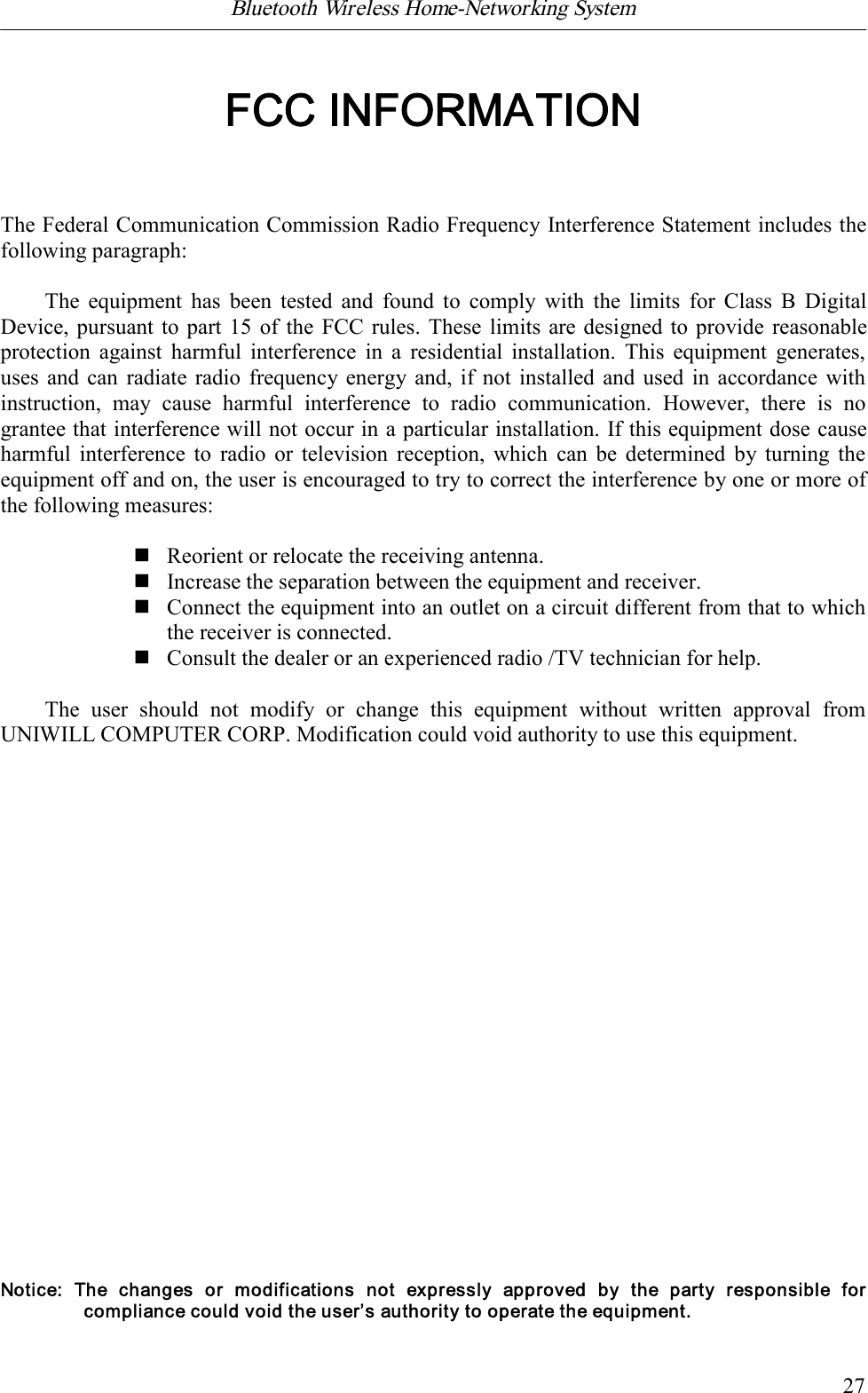 Bluetooth Wireless Home-Networking System            27FCC INFORMATIONThe Federal Communication Commission Radio Frequency Interference Statement includes thefollowing paragraph:The  equipment  has  been  tested  and  found  to  comply  with  the  limits for  Class B  DigitalDevice, pursuant to part 15 of the FCC rules. These limits are designed to provide reasonableprotection  against  harmful  interference  in  a  residential  installation.  This  equipment  generates,uses  and can radiate radio  frequency energy and,  if not installed and used in accordance withinstruction,  may  cause  harmful  interference  to  radio  communication.  However,  there  is  nograntee that interference will not occur in a particular installation. If this equipment dose causeharmful  interference to  radio or  television  reception,  which  can  be  determined  by  turning  theequipment off and on, the user is encouraged to try to correct the interference by one or more ofthe following measures:nReorient or relocate the receiving antenna.nIncrease the separation between the equipment and receiver.nConnect the equipment into an outlet on a circuit different from that to whichthe receiver is connected.nConsult the dealer or an experienced radio /TV technician for help.The  user  should  not  modify  or  change  this  equipment  without  written  approval  fromUNIWILL COMPUTER CORP. Modification could void authority to use this equipment.Notice:  The  changes  or  modifications  not  expressly  approved  by  the  party  responsible  forcompliance could void the user&rsquo;s authority to operate the equipment.