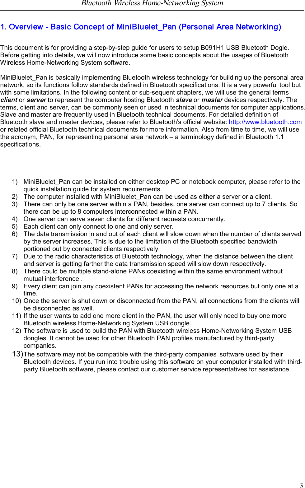 Bluetooth Wireless Home-Networking System            31. Overview - Basic Concept of MiniBluelet_Pan (Personal Area Networking)This document is for providing a step-by-step guide for users to setup B091H1 USB Bluetooth Dogle.Before getting into details, we will now introduce some basic concepts about the usages of BluetoothWireless Home-Networking System software.MiniBluelet_Pan is basically implementing Bluetooth wireless technology for building up the personal areanetwork, so its functions follow standards defined in Bluetooth specifications. It is a very powerful tool butwith some limitations. In the following content or sub-sequent chapters, we will use the general termsclient or server to represent the computer hosting Bluetooth slave or masterdevices respectively. Theterms, client and server, can be commonly seen or used in technical documents for computer applications.Slave and master are frequently used in Bluetooth technical documents. For detailed definition ofBluetooth slave and master devices, please refer to Bluetooth&rsquo;s official website: http://www.bluetooth.comor related official Bluetooth technical documents for more information. Also from time to time, we will usethe acronym, PAN, for representing personal area network &ndash; a terminology defined in Bluetooth 1.1specifications.1) MiniBluelet_Pan can be installed on either desktop PC or notebook computer, please refer to thequick installation guide for system requirements.2) The computer installed with MiniBluelet_Pan can be used as either a server or a client.3) There can only be one server within a PAN, besides, one server can connect up to 7 clients. Sothere can be up to 8 computers interconnected within a PAN.4) One server can serve seven clients for different requests concurrently.5) Each client can only connect to one and only server.6) The data transmission in and out of each client will slow down when the number of clients servedby the server increases. This is due to the limitation of the Bluetooth specified bandwidthportioned out by connected clients respectively.7) Due to the radio characteristics of Bluetooth technology, when the distance between the clientand server is getting farther the data transmission speed will slow down respectively.8) There could be multiple stand-alone PANs coexisting within the same environment withoutmutual interference .9) Every client can join any coexistent PANs for accessing the network resources but only one at atime.10) Once the server is shut down or disconnected from the PAN, all connections from the clients willbe disconnected as well.11) If the user wants to add one more client in the PAN, the user will only need to buy one moreBluetooth wireless Home-Networking System USB dongle.12) The software is used to build the PAN with Bluetooth wireless Home-Networking System USBdongles. It cannot be used for other Bluetooth PAN profiles manufactured by third-partycompanies.13)The software may not be compatible with the third-party companies&rsquo; software used by theirBluetooth devices. If you run into trouble using this software on your computer installed with third-party Bluetooth software, please contact our customer service representatives for assistance.