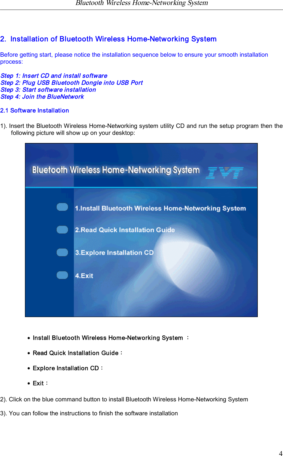 Bluetooth Wireless Home-Networking System            42.  Installation of Bluetooth Wireless Home-Networking SystemBefore getting start, please notice the installation sequence below to ensure your smooth installationprocess:Step 1: Insert CD and install softwareStep 2: Plug USB Bluetooth Dongle into USB PortStep 3: Start software installationStep 4: Join the BlueNetwork2.1 Software Installation1). Insert the Bluetooth Wireless Home-Networking system utility CD and run the setup program then thefollowing picture will show up on your desktop:&middot;Install Bluetooth Wireless Home-Networking System ：&middot;Read Quick Installation Guide：&middot;Explore Installation CD：&middot;Exit：2). Click on the blue command button to install Bluetooth Wireless Home-Networking System3). You can follow the instructions to finish the software installation