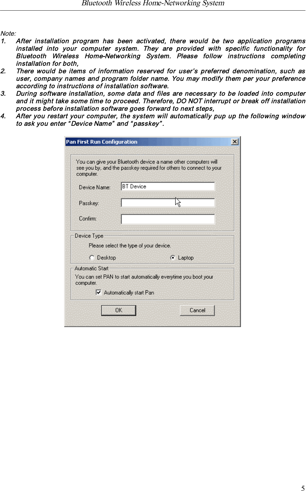 Bluetooth Wireless Home-Networking System            5Note:1. After  installation  program  has  been  activated,  there  would  be  two  application  programsinstalled  into  your  computer  system.  They  are  provided  with  specific  functionality  forBluetooth  Wireless  Home-Networking  System.  Please  follow  instructions  completinginstallation for both,2. There would be  items of information reserved  for  user&rsquo;s preferred  denomination,  such  asuser, company names and program folder name. You may modify them per your preferenceaccording to instructions of installation software.3. During software installation, some data and files are necessary to be loaded into computerand it might take some time to proceed. Therefore, DO NOT interrupt or break off installationprocess before installation software goes forward to next steps,4. After you restart your computer, the system will automatically pup up the following windowto ask you enter &ldquo;Device Name&rdquo; and &ldquo;passkey&rdquo;.