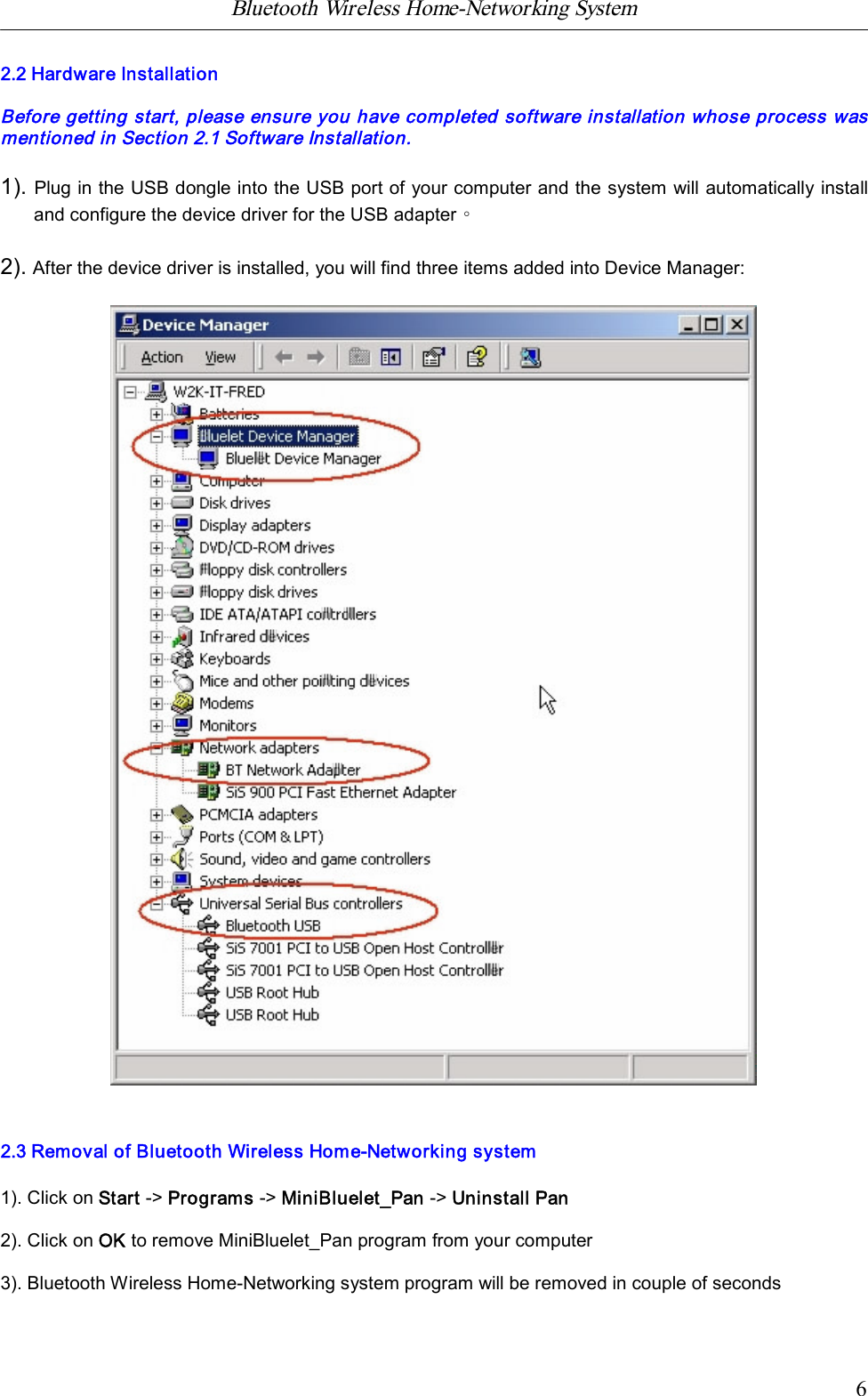 Bluetooth Wireless Home-Networking System            62.2 Hardware InstallationBefore getting start, please ensure you have completed software installation whose process wasmentioned in Section 2.1 Software Installation.1). Plug in the USB dongle into the USB port of your computer and the system will automatically installand configure the device driver for the USB adapter。2). After the device driver is installed, you will find three items added into Device Manager:2.3 Removal of Bluetooth Wireless Home-Networking system1). Click on Start -> Programs -> MiniBluelet_Pan -> Uninstall Pan2). Click on OK to remove MiniBluelet_Pan program from your computer3). Bluetooth Wireless Home-Networking system program will be removed in couple of seconds