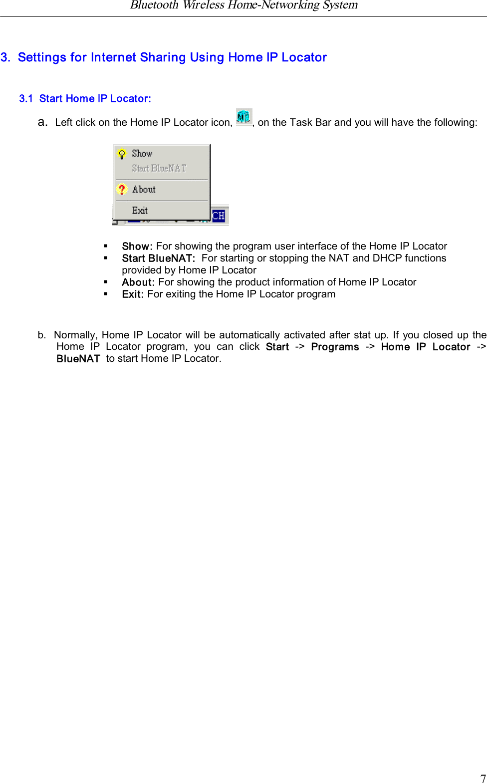 Bluetooth Wireless Home-Networking System            73.  Settings for Internet Sharing Using Home IP Locator3.1  Start Home IP Locator:a.  Left click on the Home IP Locator icon, , on the Task Bar and you will have the following:&sect;Show: For showing the program user interface of the Home IP Locator&sect;Start BlueNAT:For starting or stopping the NAT and DHCP functionsprovided by Home IP Locator&sect;About: For showing the product information of Home IP Locator&sect;Exit: For exiting the Home IP Locator programb.  Normally, Home IP Locator will be automatically activated after stat up. If you closed up theHome  IP  Locator  program,  you  can  click  Start ->  Programs -> Home  IP  Locator  ->BlueNAT  to start Home IP Locator.