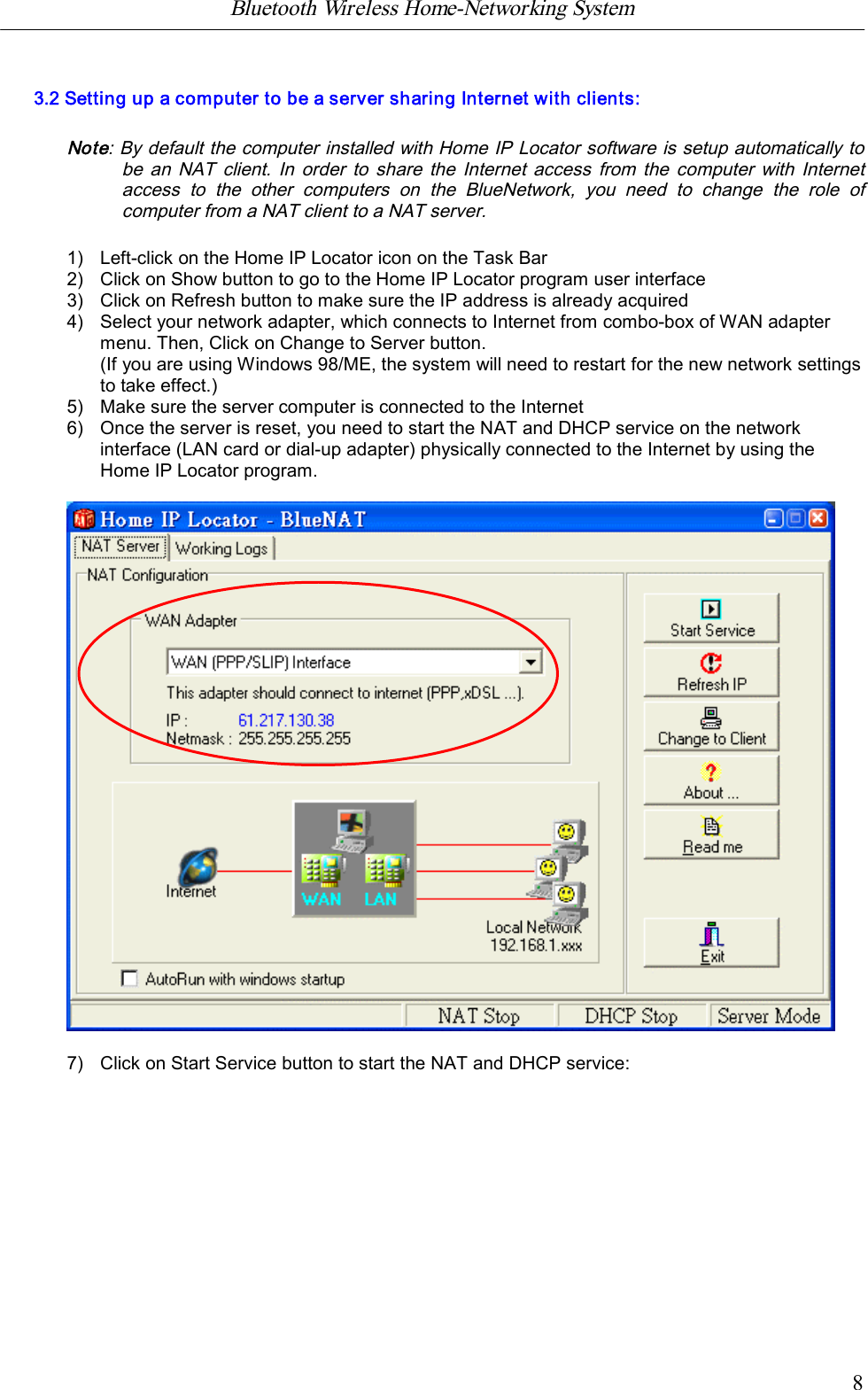 Bluetooth Wireless Home-Networking System            83.2 Setting up a computer to be a server sharing Internet with clients:Note: By default the computer installed with Home IP Locator software is setup automatically tobe an NAT  client.  In  order to  share the  Internet access from the  computer with Internetaccess  to  the  other  computers  on  the  BlueNetwork,  you  need  to  change  the  role  ofcomputer from a NAT client to a NAT server.1) Left-click on the Home IP Locator icon on the Task Bar2) Click on Show button to go to the Home IP Locator program user interface3) Click on Refresh button to make sure the IP address is already acquired4) Select your network adapter, which connects to Internet from combo-box of WAN adaptermenu. Then, Click on Change to Server button.(If you are using Windows 98/ME, the system will need to restart for the new network settingsto take effect.)5) Make sure the server computer is connected to the Internet6) Once the server is reset, you need to start the NAT and DHCP service on the networkinterface (LAN card or dial-up adapter) physically connected to the Internet by using theHome IP Locator program.7) Click on Start Service button to start the NAT and DHCP service: