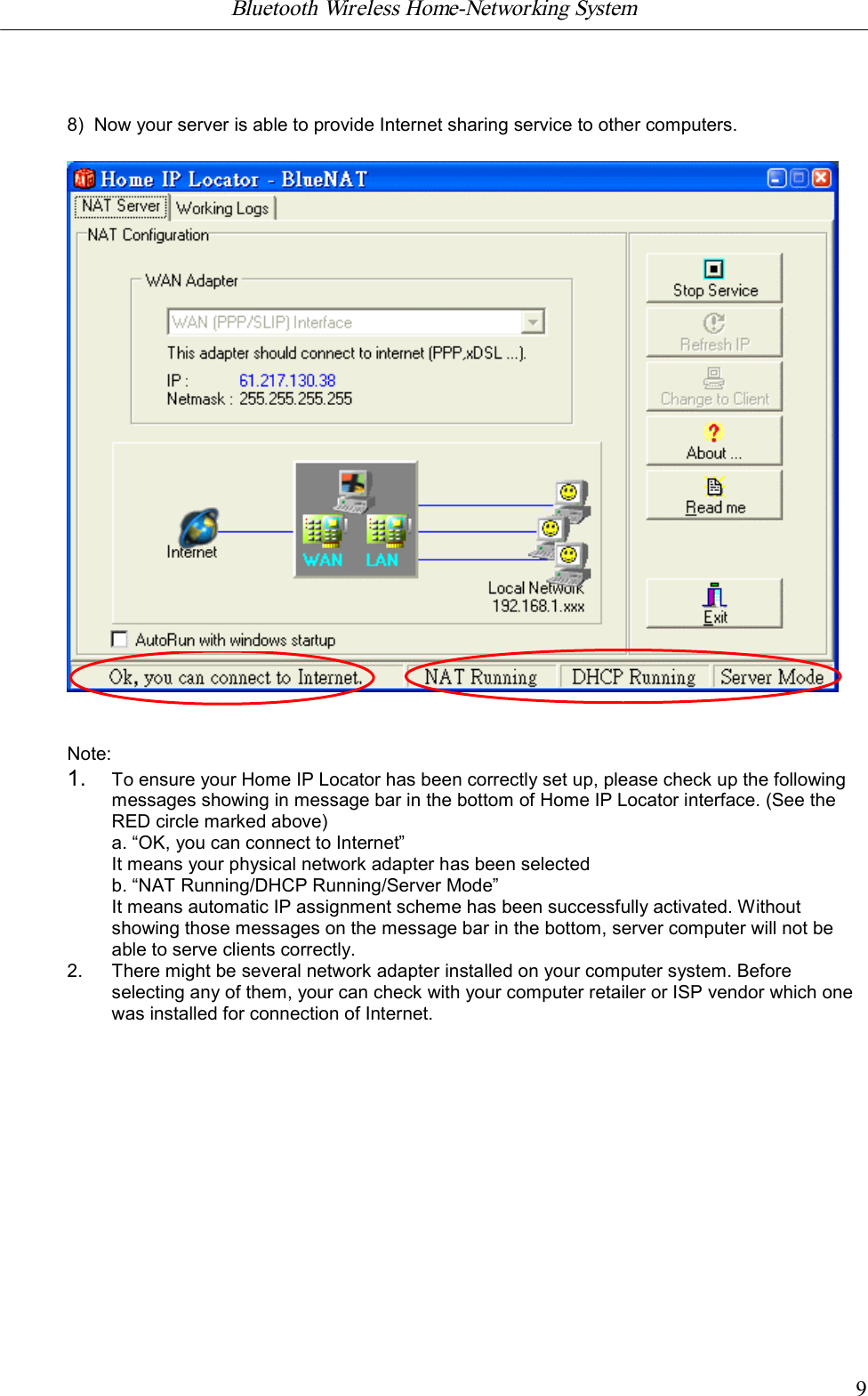 Bluetooth Wireless Home-Networking System            98)  Now your server is able to provide Internet sharing service to other computers.Note:1. To ensure your Home IP Locator has been correctly set up, please check up the followingmessages showing in message bar in the bottom of Home IP Locator interface. (See theRED circle marked above)a. &ldquo;OK, you can connect to Internet&rdquo;It means your physical network adapter has been selectedb. &ldquo;NAT Running/DHCP Running/Server Mode&rdquo;It means automatic IP assignment scheme has been successfully activated. Withoutshowing those messages on the message bar in the bottom, server computer will not beable to serve clients correctly.2. There might be several network adapter installed on your computer system. Beforeselecting any of them, your can check with your computer retailer or ISP vendor which onewas installed for connection of Internet.