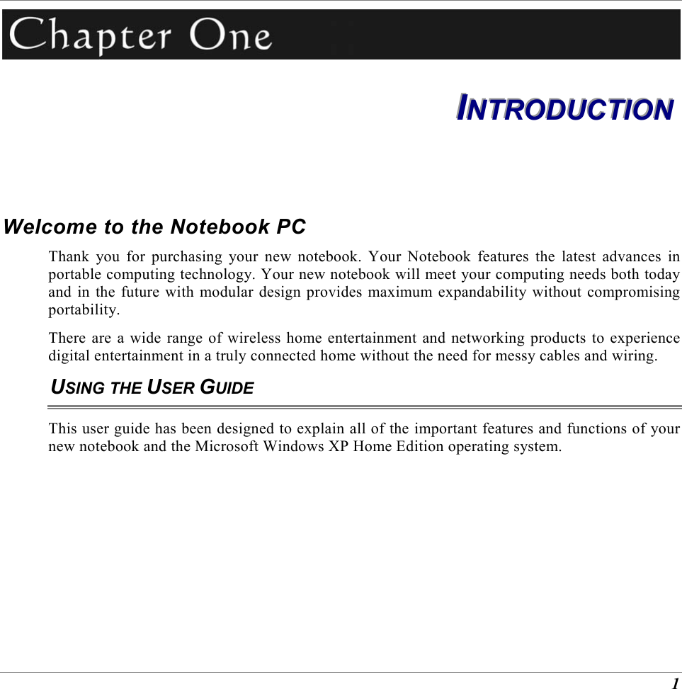  1  IIINNNTTTRRROOODDDUUUCCCTTTIIIOOONNN   Welcome to the Notebook PC Thank you for purchasing your new notebook. Your Notebook features the latest advances in portable computing technology. Your new notebook will meet your computing needs both today and in the future with modular design provides maximum expandability without compromising portability. There are a wide range of wireless home entertainment and networking products to experience digital entertainment in a truly connected home without the need for messy cables and wiring. USING THE USER GUIDE This user guide has been designed to explain all of the important features and functions of your new notebook and the Microsoft Windows XP Home Edition operating system. 