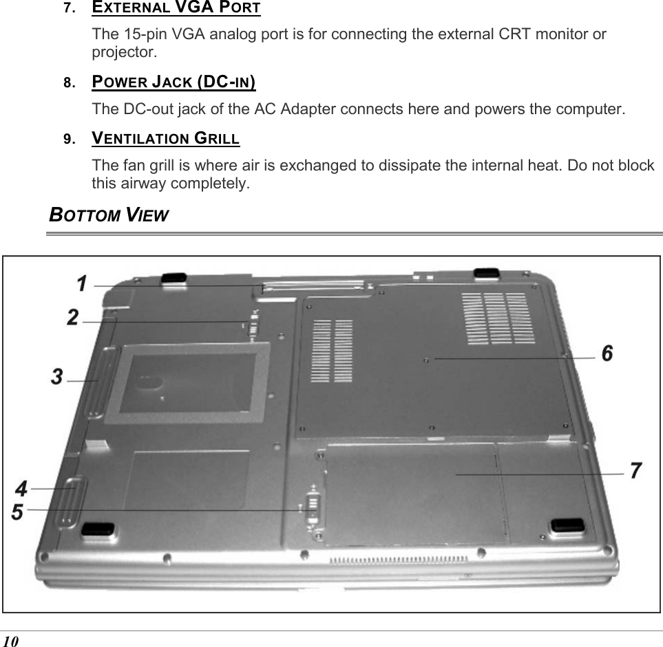  10 7.  EXTERNAL VGA PORT The 15-pin VGA analog port is for connecting the external CRT monitor or projector. 8.  POWER JACK (DC-IN) The DC-out jack of the AC Adapter connects here and powers the computer. 9.  VENTILATION GRILL The fan grill is where air is exchanged to dissipate the internal heat. Do not block this airway completely. BOTTOM VIEW  