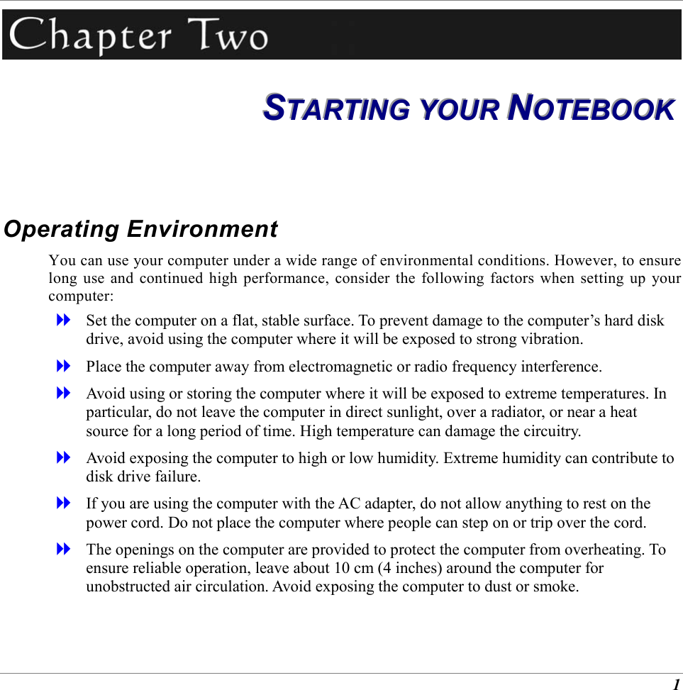  1  SSSTTTAAARRRTTTIIINNNGGG   YYYOOOUUURRR   NNNOOOTTTEEEBBBOOOOOOKKK   Operating Environment You can use your computer under a wide range of environmental conditions. However, to ensure long use and continued high performance, consider the following factors when setting up your computer:   Set the computer on a flat, stable surface. To prevent damage to the computer&rsquo;s hard disk drive, avoid using the computer where it will be exposed to strong vibration.   Place the computer away from electromagnetic or radio frequency interference.   Avoid using or storing the computer where it will be exposed to extreme temperatures. In particular, do not leave the computer in direct sunlight, over a radiator, or near a heat source for a long period of time. High temperature can damage the circuitry.   Avoid exposing the computer to high or low humidity. Extreme humidity can contribute to disk drive failure.   If you are using the computer with the AC adapter, do not allow anything to rest on the power cord. Do not place the computer where people can step on or trip over the cord.   The openings on the computer are provided to protect the computer from overheating. To ensure reliable operation, leave about 10 cm (4 inches) around the computer for unobstructed air circulation. Avoid exposing the computer to dust or smoke. 