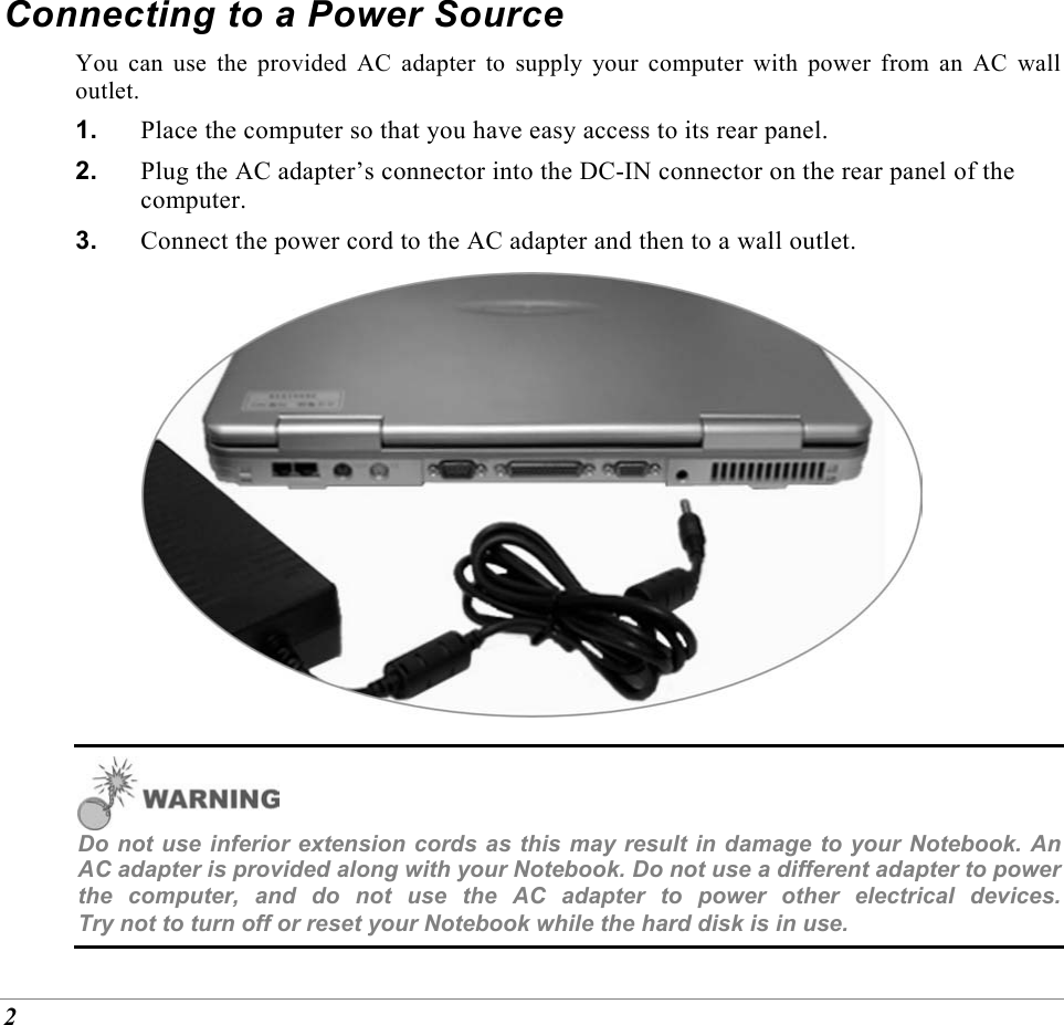  2 Connecting to a Power Source You can use the provided AC adapter to supply your computer with power from an AC wall outlet. 1.  Place the computer so that you have easy access to its rear panel. 2.  Plug the AC adapter&rsquo;s connector into the DC-IN connector on the rear panel of the computer. 3.  Connect the power cord to the AC adapter and then to a wall outlet.   Do not use inferior extension cords as this may result in damage to your Notebook. An AC adapter is provided along with your Notebook. Do not use a different adapter to power the computer, and do not use the AC adapter to power other electrical devices. Try not to turn off or reset your Notebook while the hard disk is in use. 