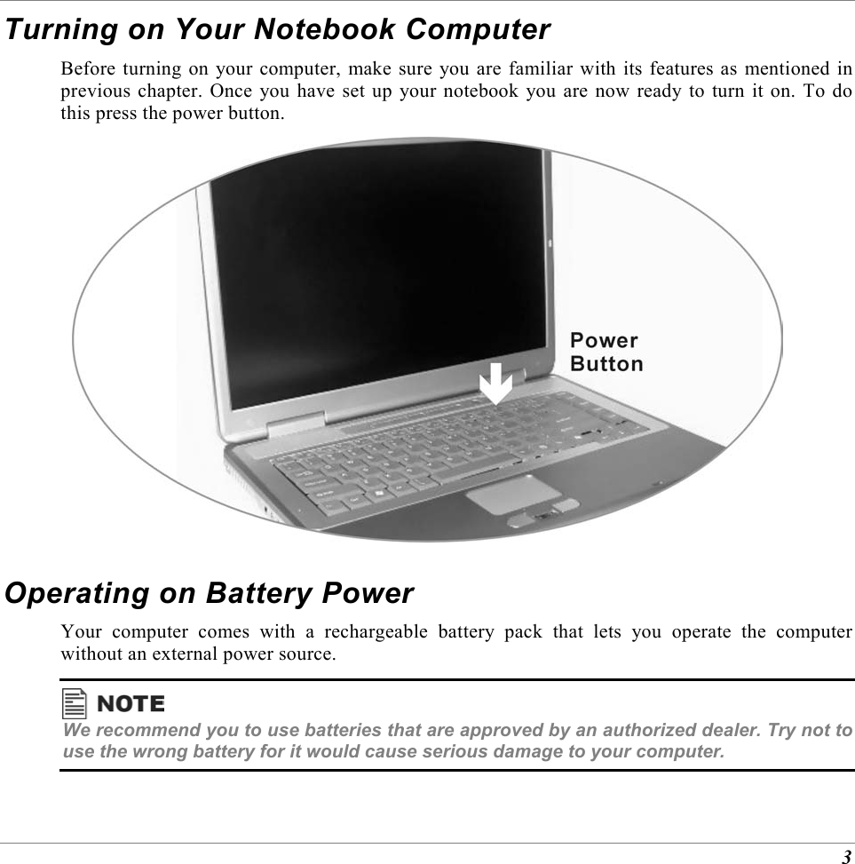  3 Turning on Your Notebook Computer Before turning on your computer, make sure you are familiar with its features as mentioned in previous chapter. Once you have set up your notebook you are now ready to turn it on. To do this press the power button.  Operating on Battery Power Your computer comes with a rechargeable battery pack that lets you operate the computer without an external power source.   We recommend you to use batteries that are approved by an authorized dealer. Try not to use the wrong battery for it would cause serious damage to your computer. 