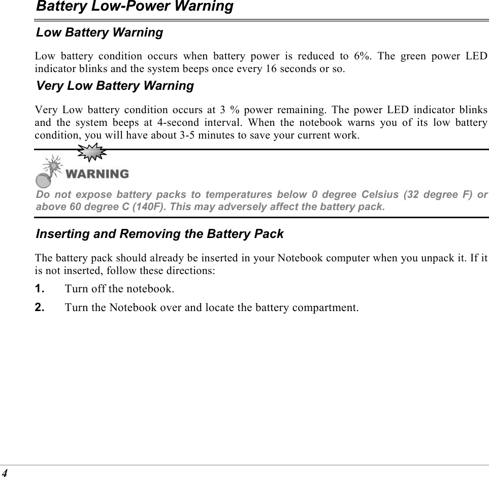  4 Battery Low-Power Warning Low Battery Warning Low battery condition occurs when battery power is reduced to 6%. The green power LED indicator blinks and the system beeps once every 16 seconds or so. Very Low Battery Warning Very Low battery condition occurs at 3 % power remaining. The power LED indicator blinks and the system beeps at 4-second interval. When the notebook warns you of its low battery condition, you will have about 3-5 minutes to save your current work.  Do not expose battery packs to temperatures below 0 degree Celsius (32 degree F) or above 60 degree C (140F). This may adversely affect the battery pack. Inserting and Removing the Battery Pack The battery pack should already be inserted in your Notebook computer when you unpack it. If it is not inserted, follow these directions: 1.  Turn off the notebook. 2.  Turn the Notebook over and locate the battery compartment. 