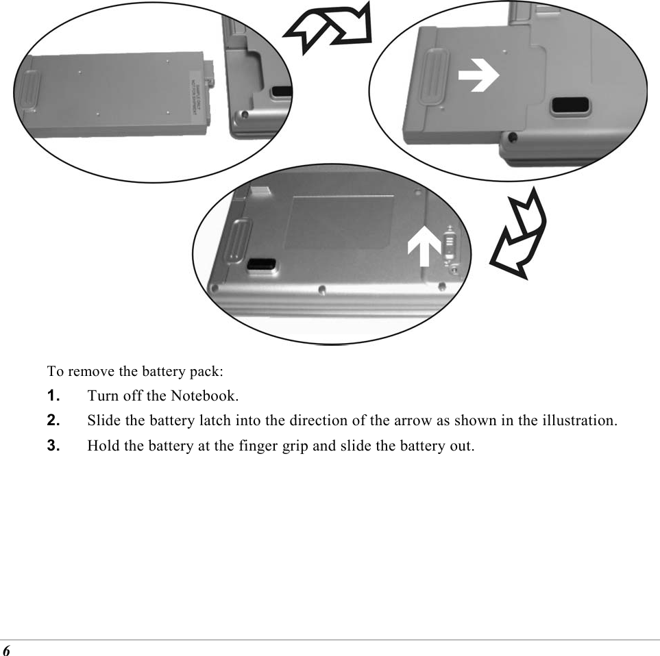  6  To remove the battery pack: 1.  Turn off the Notebook. 2.  Slide the battery latch into the direction of the arrow as shown in the illustration. 3.  Hold the battery at the finger grip and slide the battery out. 