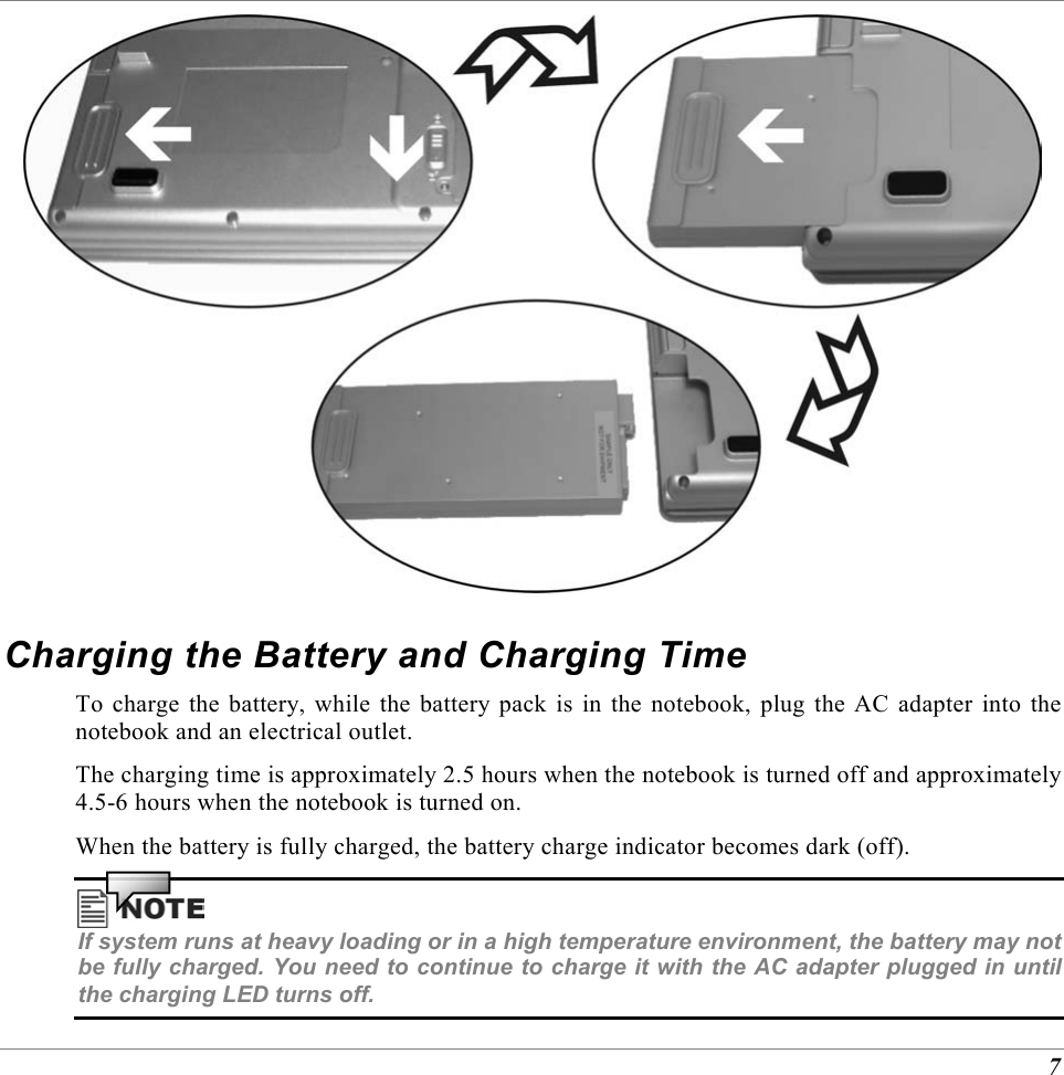  7  Charging the Battery and Charging Time To charge the battery, while the battery pack is in the notebook, plug the AC adapter into the notebook and an electrical outlet. The charging time is approximately 2.5 hours when the notebook is turned off and approximately 4.5-6 hours when the notebook is turned on. When the battery is fully charged, the battery charge indicator becomes dark (off).  If system runs at heavy loading or in a high temperature environment, the battery may not be fully charged. You need to continue to charge it with the AC adapter plugged in until the charging LED turns off. 