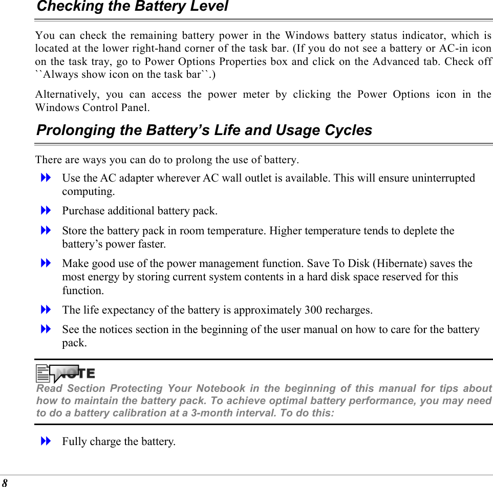  8 Checking the Battery Level You can check the remaining battery power in the Windows battery status indicator, which is located at the lower right-hand corner of the task bar. (If you do not see a battery or AC-in icon on the task tray, go to Power Options Properties box and click on the Advanced tab. Check off ``Always show icon on the task bar``.) Alternatively, you can access the power meter by clicking the Power Options icon in the Windows Control Panel. Prolonging the Battery&rsquo;s Life and Usage Cycles There are ways you can do to prolong the use of battery.   Use the AC adapter wherever AC wall outlet is available. This will ensure uninterrupted computing.   Purchase additional battery pack.   Store the battery pack in room temperature. Higher temperature tends to deplete the battery&rsquo;s power faster.   Make good use of the power management function. Save To Disk (Hibernate) saves the most energy by storing current system contents in a hard disk space reserved for this function.   The life expectancy of the battery is approximately 300 recharges.   See the notices section in the beginning of the user manual on how to care for the battery pack.  Read Section Protecting Your Notebook in the beginning of this manual for tips about how to maintain the battery pack. To achieve optimal battery performance, you may need to do a battery calibration at a 3-month interval. To do this:   Fully charge the battery. 
