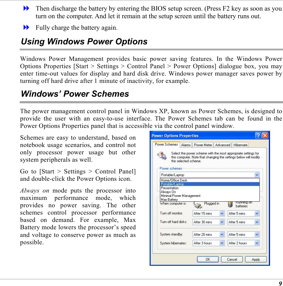 9   Then discharge the battery by entering the BIOS setup screen. (Press F2 key as soon as you turn on the computer. And let it remain at the setup screen until the battery runs out.   Fully charge the battery again. Using Windows Power Options Windows Power Management provides basic power saving features. In the Windows Power Options Properties [Start > Settings > Control Panel > Power Options] dialogue box, you may enter time-out values for display and hard disk drive. Windows power manager saves power by turning off hard drive after 1 minute of inactivity, for example. Windows&rsquo; Power Schemes The power management control panel in Windows XP, known as Power Schemes, is designed to provide the user with an easy-to-use interface. The Power Schemes tab can be found in the Power Options Properties panel that is accessible via the control panel window. Schemes are easy to understand, based on notebook usage scenarios, and control not only processor power usage but other system peripherals as well.  Go to [Start > Settings > Control Panel] and double-click the Power Options icon. Always on mode puts the processor into maximum performance mode, which provides no power saving. The other schemes control processor performance based on demand. For example, Max Battery mode lowers the processor&rsquo;s speed and voltage to conserve power as much as possible.   