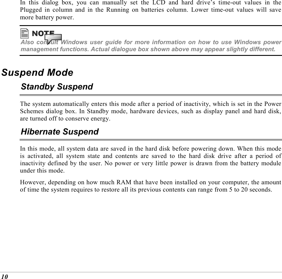  10 In this dialog box, you can manually set the LCD and hard drive&rsquo;s time-out values in the Plugged in column and in the Running on batteries column. Lower time-out values will save more battery power.  Also consult Windows user guide for more information on how to use Windows power management functions. Actual dialogue box shown above may appear slightly different. Suspend Mode Standby Suspend The system automatically enters this mode after a period of inactivity, which is set in the Power Schemes dialog box. In Standby mode, hardware devices, such as display panel and hard disk, are turned off to conserve energy. Hibernate Suspend In this mode, all system data are saved in the hard disk before powering down. When this mode is activated, all system state and contents are saved to the hard disk drive after a period of inactivity defined by the user. No power or very little power is drawn from the battery module under this mode. However, depending on how much RAM that have been installed on your computer, the amount of time the system requires to restore all its previous contents can range from 5 to 20 seconds.  