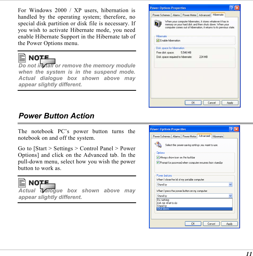  11 For Windows 2000 / XP users, hibernation is handled by the operating system; therefore, no special disk partition or disk file is necessary. If you wish to activate Hibernate mode, you need enable Hibernate Support in the Hibernate tab of the Power Options menu.  Do not install or remove the memory module when the system is in the suspend mode. Actual dialogue box shown above may appear slightly different.   Power Button Action The notebook PC&rsquo;s power button turns the notebook on and off the system. Go to [Start > Settings > Control Panel > Power Options] and click on the Advanced tab. In the pull-down menu, select how you wish the power button to work as.  Actual dialogue box shown above may appear slightly different.   