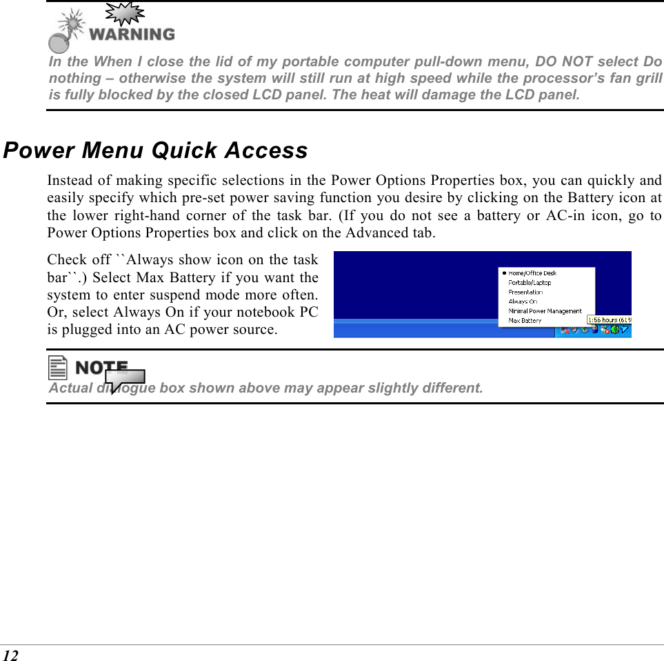  12  In the When I close the lid of my portable computer pull-down menu, DO NOT select Do nothing &ndash; otherwise the system will still run at high speed while the processor&rsquo;s fan grill is fully blocked by the closed LCD panel. The heat will damage the LCD panel. Power Menu Quick Access Instead of making specific selections in the Power Options Properties box, you can quickly and easily specify which pre-set power saving function you desire by clicking on the Battery icon at the lower right-hand corner of the task bar. (If you do not see a battery or AC-in icon, go to Power Options Properties box and click on the Advanced tab. Check off ``Always show icon on the task bar``.) Select Max Battery if you want the system to enter suspend mode more often. Or, select Always On if your notebook PC is plugged into an AC power source.    Actual dialogue box shown above may appear slightly different. 