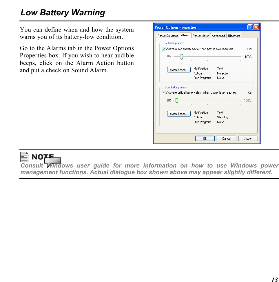  13 Low Battery Warning You can define when and how the system warns you of its battery-low condition. Go to the Alarms tab in the Power Options Properties box. If you wish to hear audible beeps, click on the Alarm Action button and put a check on Sound Alarm.   Consult Windows user guide for more information on how to use Windows power management functions. Actual dialogue box shown above may appear slightly different. 
