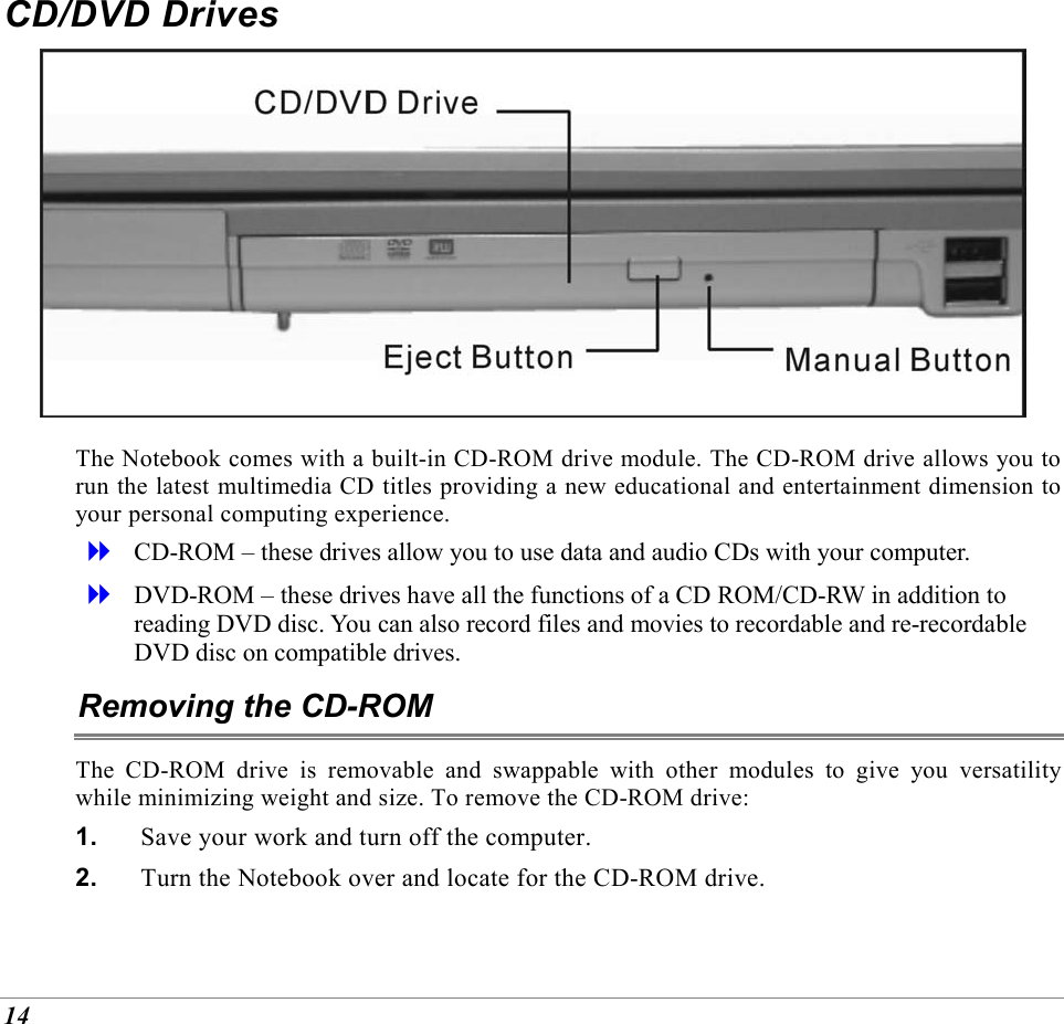  14 CD/DVD Drives  The Notebook comes with a built-in CD-ROM drive module. The CD-ROM drive allows you to run the latest multimedia CD titles providing a new educational and entertainment dimension to your personal computing experience.   CD-ROM &ndash; these drives allow you to use data and audio CDs with your computer.    DVD-ROM &ndash; these drives have all the functions of a CD ROM/CD-RW in addition to reading DVD disc. You can also record files and movies to recordable and re-recordable DVD disc on compatible drives. Removing the CD-ROM The CD-ROM drive is removable and swappable with other modules to give you versatility while minimizing weight and size. To remove the CD-ROM drive: 1.  Save your work and turn off the computer. 2.  Turn the Notebook over and locate for the CD-ROM drive. 