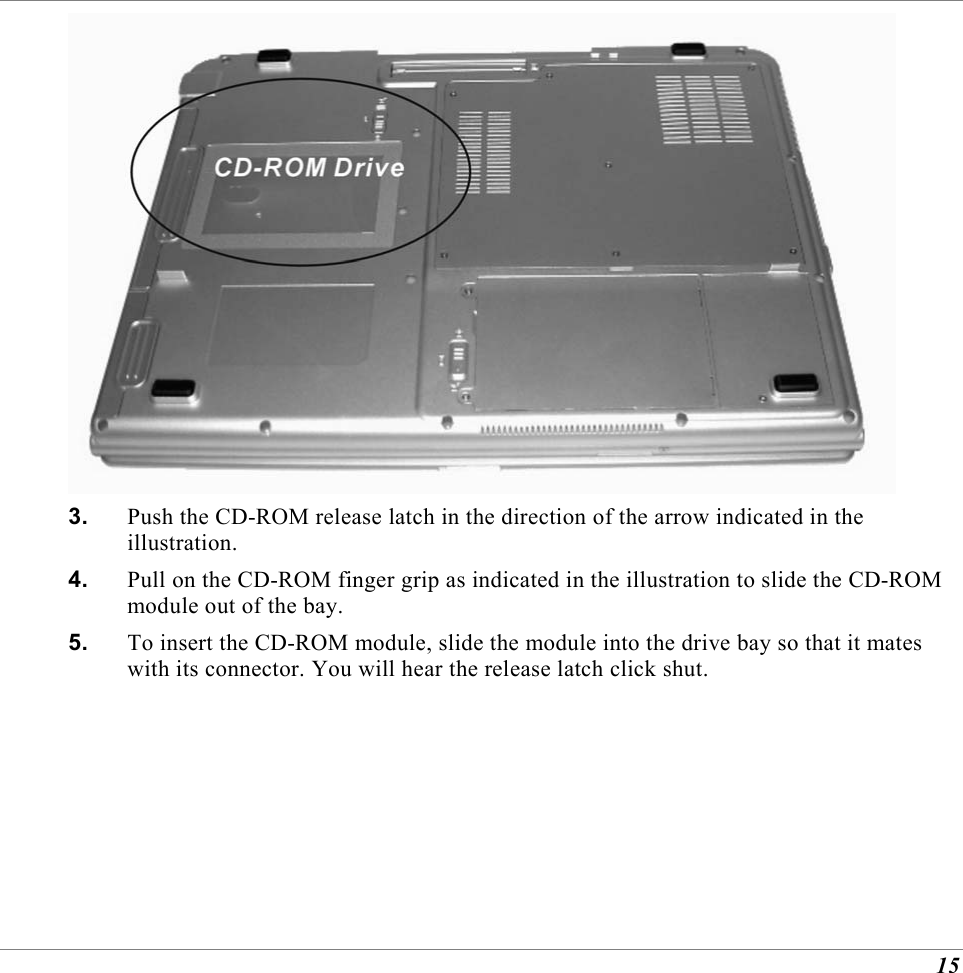  15  3.  Push the CD-ROM release latch in the direction of the arrow indicated in the illustration. 4.  Pull on the CD-ROM finger grip as indicated in the illustration to slide the CD-ROM module out of the bay. 5.  To insert the CD-ROM module, slide the module into the drive bay so that it mates with its connector. You will hear the release latch click shut. 