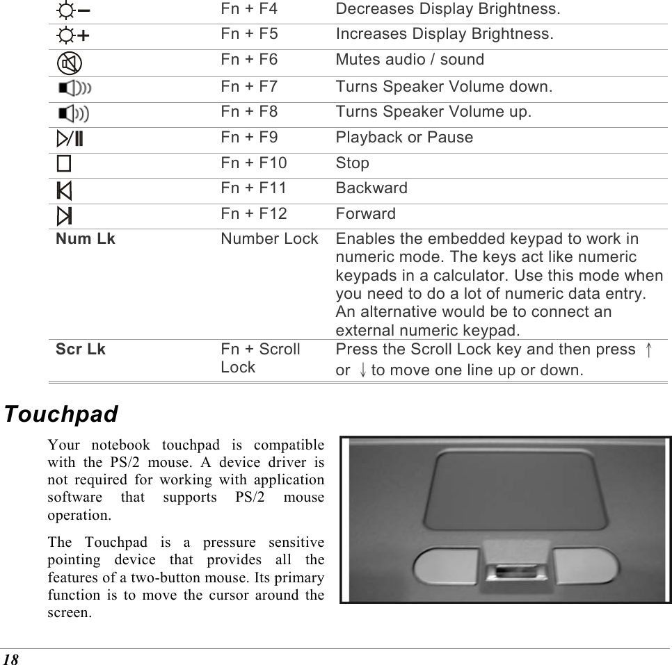  18  Fn + F4  Decreases Display Brightness.  Fn + F5  Increases Display Brightness.  Fn + F6  Mutes audio / sound  Fn + F7  Turns Speaker Volume down.  Fn + F8  Turns Speaker Volume up.  Fn + F9 Playback or Pause  Fn + F10 Stop  Fn + F11 Backward  Fn + F12 Forward Num Lk  Number Lock Enables the embedded keypad to work in numeric mode. The keys act like numeric keypads in a calculator. Use this mode when you need to do a lot of numeric data entry. An alternative would be to connect an external numeric keypad. Scr Lk  Fn + Scroll Lock Press the Scroll Lock key and then press &uarr;or &darr;to move one line up or down. Touchpad Your notebook touchpad is compatible with the PS/2 mouse. A device driver is not required for working with application software that supports PS/2 mouse operation. The Touchpad is a pressure sensitive pointing device that provides all the features of a two-button mouse. Its primary function is to move the cursor around the screen. 