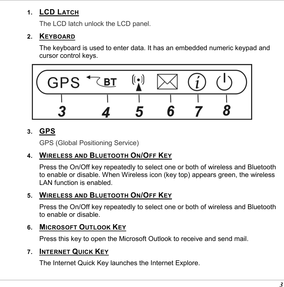  3 1.  LCD LATCH The LCD latch unlock the LCD panel. 2.  KEYBOARD The keyboard is used to enter data. It has an embedded numeric keypad and cursor control keys.  3.  GPS GPS (Global Positioning Service)  4.  WIRELESS AND BLUETOOTH ON/OFF KEY Press the On/Off key repeatedly to select one or both of wireless and Bluetooth to enable or disable. When Wireless icon (key top) appears green, the wireless LAN function is enabled.  5.  WIRELESS AND BLUETOOTH ON/OFF KEY Press the On/Off key repeatedly to select one or both of wireless and Bluetooth to enable or disable. 6.  MICROSOFT OUTLOOK KEY Press this key to open the Microsoft Outlook to receive and send mail. 7.  INTERNET QUICK KEY The Internet Quick Key launches the Internet Explore. 