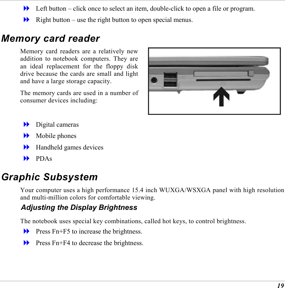  19   Left button &ndash; click once to select an item, double-click to open a file or program.   Right button &ndash; use the right button to open special menus. Memory card reader Memory card readers are a relatively new addition to notebook computers. They are an ideal replacement for the floppy disk drive because the cards are small and light and have a large storage capacity. The memory cards are used in a number of consumer devices including:     Digital cameras   Mobile phones   Handheld games devices   PDAs Graphic Subsystem Your computer uses a high performance 15.4 inch WUXGA/WSXGA panel with high resolution and multi-million colors for comfortable viewing. Adjusting the Display Brightness The notebook uses special key combinations, called hot keys, to control brightness.   Press Fn+F5 to increase the brightness.   Press Fn+F4 to decrease the brightness. 