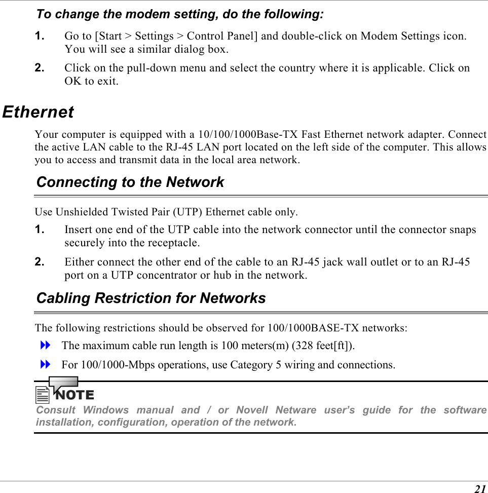  21 To change the modem setting, do the following: 1.  Go to [Start > Settings > Control Panel] and double-click on Modem Settings icon. You will see a similar dialog box. 2.  Click on the pull-down menu and select the country where it is applicable. Click on OK to exit. Ethernet Your computer is equipped with a 10/100/1000Base-TX Fast Ethernet network adapter. Connect the active LAN cable to the RJ-45 LAN port located on the left side of the computer. This allows you to access and transmit data in the local area network.  Connecting to the Network Use Unshielded Twisted Pair (UTP) Ethernet cable only. 1.  Insert one end of the UTP cable into the network connector until the connector snaps securely into the receptacle.  2.  Either connect the other end of the cable to an RJ-45 jack wall outlet or to an RJ-45 port on a UTP concentrator or hub in the network.  Cabling Restriction for Networks The following restrictions should be observed for 100/1000BASE-TX networks:   The maximum cable run length is 100 meters(m) (328 feet[ft]).   For 100/1000-Mbps operations, use Category 5 wiring and connections.   Consult Windows manual and / or Novell Netware user&rsquo;s guide for the software installation, configuration, operation of the network.  