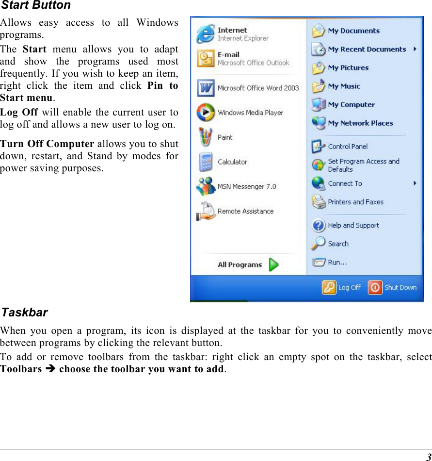  3 Start Button Allows easy access to all Windows programs. The  Start menu allows you to adapt and show the programs used most frequently. If you wish to keep an item, right click the item and click Pin to Start menu. Log Off will enable the current user to log off and allows a new user to log on.Turn Off Computer allows you to shut down, restart, and Stand by modes for power saving purposes.  Taskbar When you open a program, its icon is displayed at the taskbar for you to conveniently move between programs by clicking the relevant button.  To add or remove toolbars from the taskbar: right click an empty spot on the taskbar, select Toolbars &Icirc; choose the toolbar you want to add. 