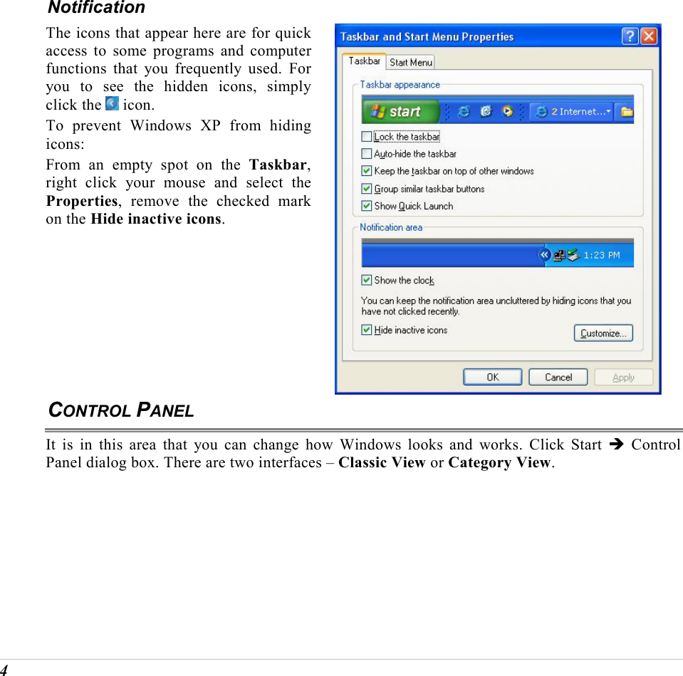  4 Notification The icons that appear here are for quick access to some programs and computer functions that you frequently used. For you to see the hidden icons, simply click the   icon. To prevent Windows XP from hiding icons: From an empty spot on the Taskbar, right click your mouse and select the Properties, remove the checked mark on the Hide inactive icons.   CONTROL PANEL It is in this area that you can change how Windows looks and works. Click Start &Icirc; Control Panel dialog box. There are two interfaces &ndash; Classic View or Category View.  